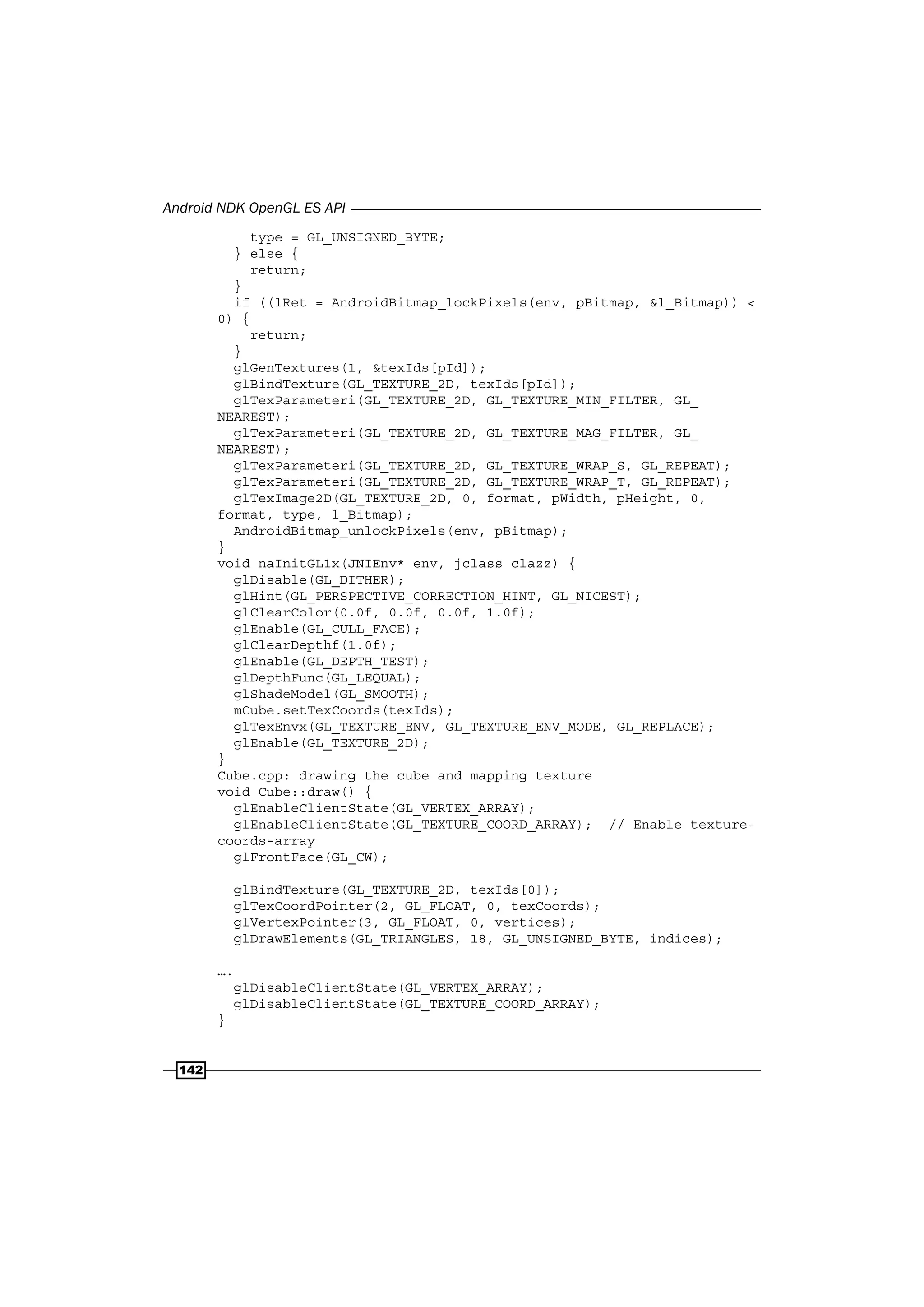 Android NDK OpenGL ES API
142
type = GL_UNSIGNED_BYTE;
} else {
return;
}
if ((lRet = AndroidBitmap_lockPixels(env, pBitmap, &l_Bitmap)) <
0) {
return;
}
glGenTextures(1, &texIds[pId]);
glBindTexture(GL_TEXTURE_2D, texIds[pId]);
glTexParameteri(GL_TEXTURE_2D, GL_TEXTURE_MIN_FILTER, GL_
NEAREST);
glTexParameteri(GL_TEXTURE_2D, GL_TEXTURE_MAG_FILTER, GL_
NEAREST);
glTexParameteri(GL_TEXTURE_2D, GL_TEXTURE_WRAP_S, GL_REPEAT);
glTexParameteri(GL_TEXTURE_2D, GL_TEXTURE_WRAP_T, GL_REPEAT);
glTexImage2D(GL_TEXTURE_2D, 0, format, pWidth, pHeight, 0,
format, type, l_Bitmap);
AndroidBitmap_unlockPixels(env, pBitmap);
}
void naInitGL1x(JNIEnv* env, jclass clazz) {
glDisable(GL_DITHER);
glHint(GL_PERSPECTIVE_CORRECTION_HINT, GL_NICEST);
glClearColor(0.0f, 0.0f, 0.0f, 1.0f);
glEnable(GL_CULL_FACE);
glClearDepthf(1.0f);
glEnable(GL_DEPTH_TEST);
glDepthFunc(GL_LEQUAL);
glShadeModel(GL_SMOOTH);
mCube.setTexCoords(texIds);
glTexEnvx(GL_TEXTURE_ENV, GL_TEXTURE_ENV_MODE, GL_REPLACE);
glEnable(GL_TEXTURE_2D);
}
Cube.cpp: drawing the cube and mapping texture
void Cube::draw() {
glEnableClientState(GL_VERTEX_ARRAY);
glEnableClientState(GL_TEXTURE_COORD_ARRAY); // Enable texture-
coords-array
glFrontFace(GL_CW);
glBindTexture(GL_TEXTURE_2D, texIds[0]);
glTexCoordPointer(2, GL_FLOAT, 0, texCoords);
glVertexPointer(3, GL_FLOAT, 0, vertices);
glDrawElements(GL_TRIANGLES, 18, GL_UNSIGNED_BYTE, indices);
….
glDisableClientState(GL_VERTEX_ARRAY);
glDisableClientState(GL_TEXTURE_COORD_ARRAY);
}
 