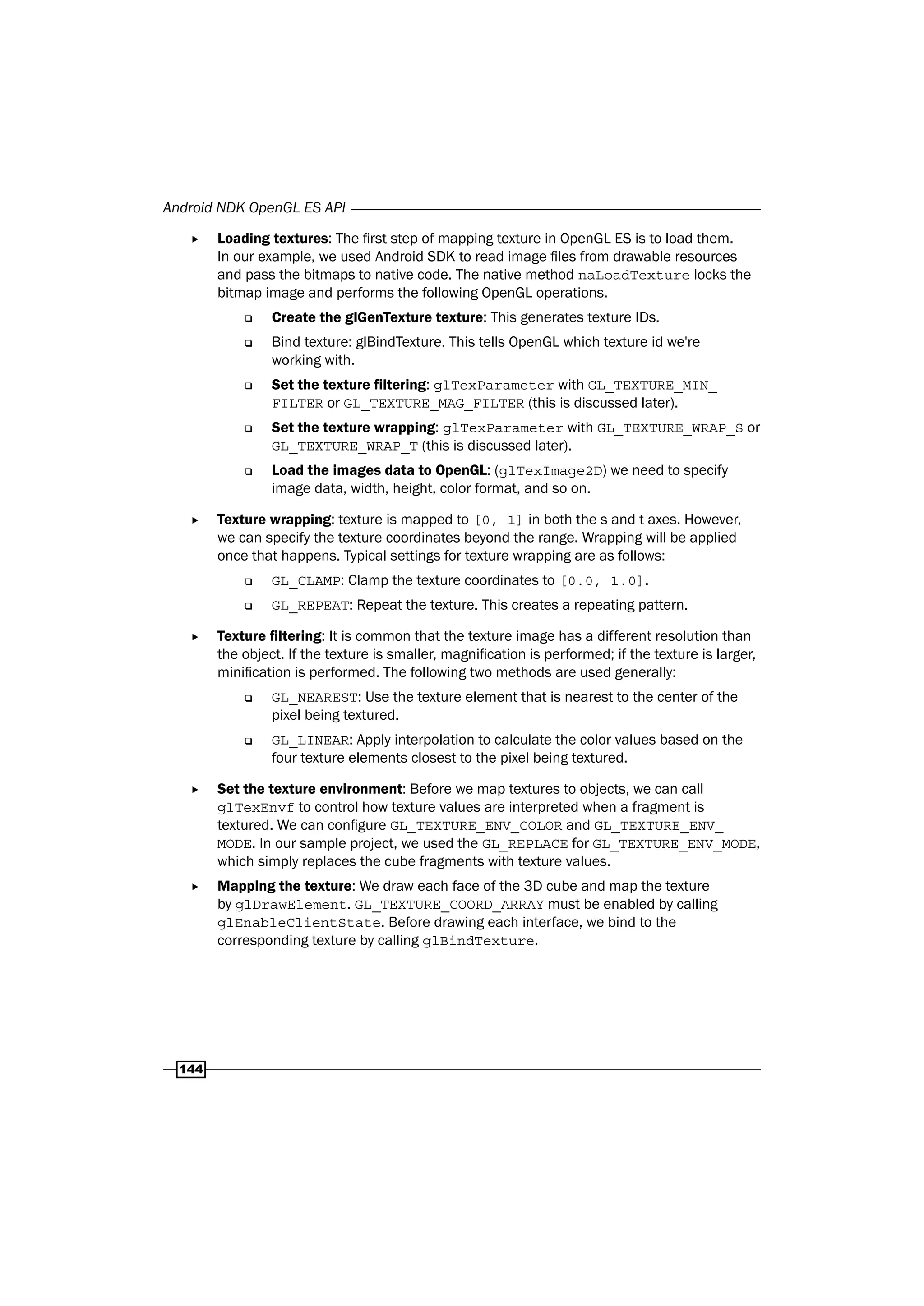 Android NDK OpenGL ES API
144
f Loading textures: The first step of mapping texture in OpenGL ES is to load them.
In our example, we used Android SDK to read image files from drawable resources
and pass the bitmaps to native code. The native method naLoadTexture locks the
bitmap image and performs the following OpenGL operations.
‰ Create the glGenTexture texture: This generates texture IDs.
‰ Bind texture: glBindTexture. This tells OpenGL which texture id we're
working with.
‰ Set the texture filtering: glTexParameter with GL_TEXTURE_MIN_
FILTER or GL_TEXTURE_MAG_FILTER (this is discussed later).
‰ Set the texture wrapping: glTexParameter with GL_TEXTURE_WRAP_S or
GL_TEXTURE_WRAP_T (this is discussed later).
‰ Load the images data to OpenGL: (glTexImage2D) we need to specify
image data, width, height, color format, and so on.
f Texture wrapping: texture is mapped to [0, 1] in both the s and t axes. However,
we can specify the texture coordinates beyond the range. Wrapping will be applied
once that happens. Typical settings for texture wrapping are as follows:
‰ GL_CLAMP: Clamp the texture coordinates to [0.0, 1.0].
‰ GL_REPEAT: Repeat the texture. This creates a repeating pattern.
f Texture filtering: It is common that the texture image has a different resolution than
the object. If the texture is smaller, magnification is performed; if the texture is larger,
minification is performed. The following two methods are used generally:
‰ GL_NEAREST: Use the texture element that is nearest to the center of the
pixel being textured.
‰ GL_LINEAR: Apply interpolation to calculate the color values based on the
four texture elements closest to the pixel being textured.
f Set the texture environment: Before we map textures to objects, we can call
glTexEnvf to control how texture values are interpreted when a fragment is
textured. We can configure GL_TEXTURE_ENV_COLOR and GL_TEXTURE_ENV_
MODE. In our sample project, we used the GL_REPLACE for GL_TEXTURE_ENV_MODE,
which simply replaces the cube fragments with texture values.
f Mapping the texture: We draw each face of the 3D cube and map the texture
by glDrawElement. GL_TEXTURE_COORD_ARRAY must be enabled by calling
glEnableClientState. Before drawing each interface, we bind to the
corresponding texture by calling glBindTexture.
 