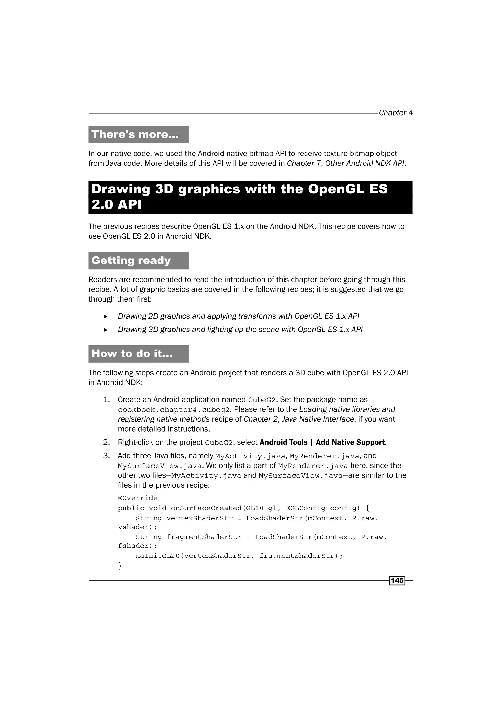Chapter 4
145
There's more...
In our native code, we used the Android native bitmap API to receive texture bitmap object
from Java code. More details of this API will be covered in Chapter 7, Other Android NDK API.
Drawing 3D graphics with the OpenGL ES
2.0 API
The previous recipes describe OpenGL ES 1.x on the Android NDK. This recipe covers how to
use OpenGL ES 2.0 in Android NDK.
Getting ready
Readers are recommended to read the introduction of this chapter before going through this
recipe. A lot of graphic basics are covered in the following recipes; it is suggested that we go
through them first:
f Drawing 2D graphics and applying transforms with OpenGL ES 1.x API
f Drawing 3D graphics and lighting up the scene with OpenGL ES 1.x API
How to do it...
The following steps create an Android project that renders a 3D cube with OpenGL ES 2.0 API
in Android NDK:
1. Create an Android application named CubeG2. Set the package name as
cookbook.chapter4.cubeg2. Please refer to the Loading native libraries and
registering native methods recipe of Chapter 2, Java Native Interface, if you want
more detailed instructions.
2. Right-click on the project CubeG2, select Android Tools | Add Native Support.
3. Add three Java files, namely MyActivity.java, MyRenderer.java, and
MySurfaceView.java. We only list a part of MyRenderer.java here, since the
other two files—MyActivity.java and MySurfaceView.java—are similar to the
files in the previous recipe:
@Override
public void onSurfaceCreated(GL10 gl, EGLConfig config) {
String vertexShaderStr = LoadShaderStr(mContext, R.raw.
vshader);
String fragmentShaderStr = LoadShaderStr(mContext, R.raw.
fshader);
naInitGL20(vertexShaderStr, fragmentShaderStr);
}
 