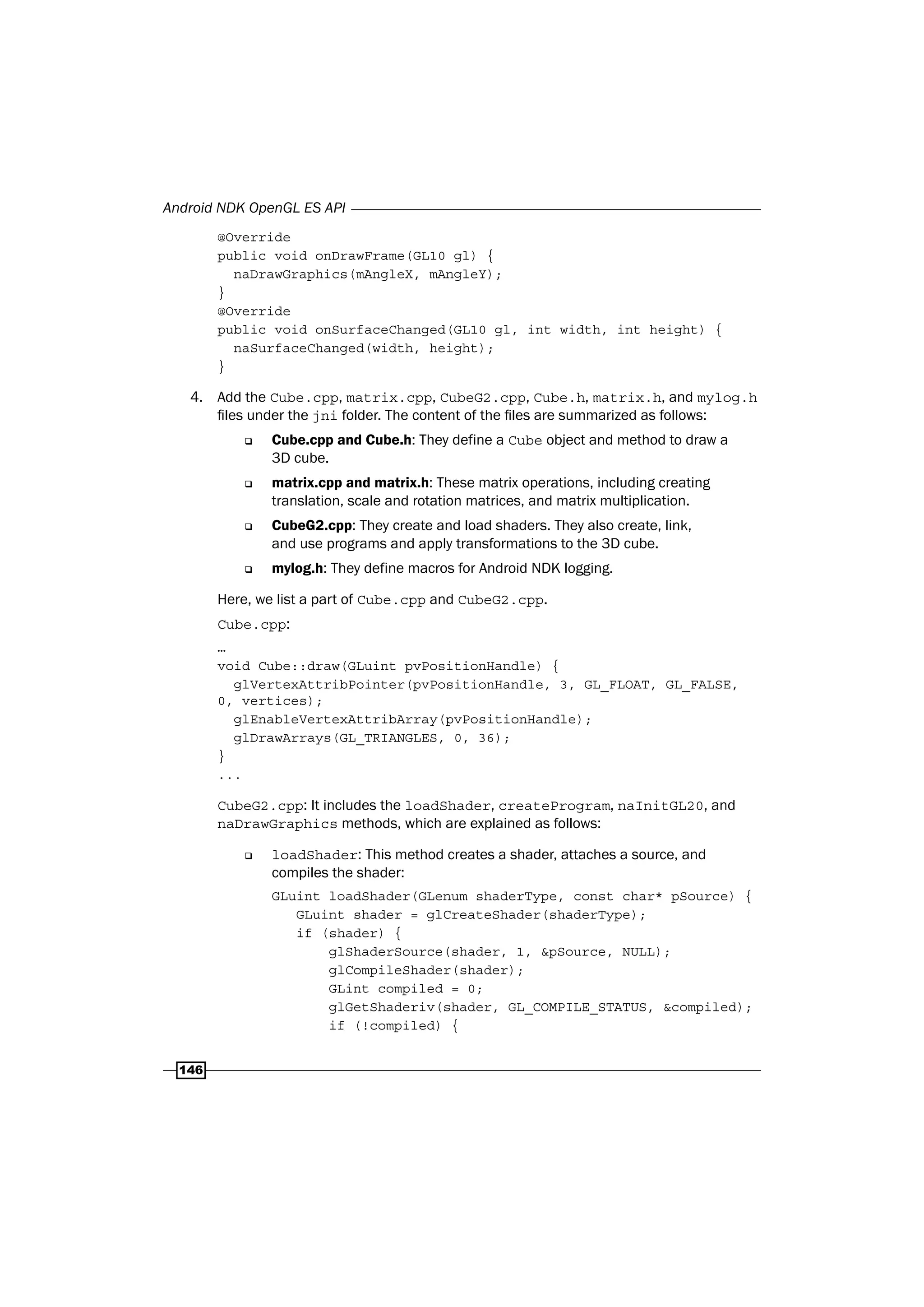 Android NDK OpenGL ES API
146
@Override
public void onDrawFrame(GL10 gl) {
naDrawGraphics(mAngleX, mAngleY);
}
@Override
public void onSurfaceChanged(GL10 gl, int width, int height) {
naSurfaceChanged(width, height);
}
4. Add the Cube.cpp, matrix.cpp, CubeG2.cpp, Cube.h, matrix.h, and mylog.h
files under the jni folder. The content of the files are summarized as follows:
‰ Cube.cpp and Cube.h: They define a Cube object and method to draw a
3D cube.
‰ matrix.cpp and matrix.h: These matrix operations, including creating
translation, scale and rotation matrices, and matrix multiplication.
‰ CubeG2.cpp: They create and load shaders. They also create, link,
and use programs and apply transformations to the 3D cube.
‰ mylog.h: They define macros for Android NDK logging.
Here, we list a part of Cube.cpp and CubeG2.cpp.
Cube.cpp:
…
void Cube::draw(GLuint pvPositionHandle) {
glVertexAttribPointer(pvPositionHandle, 3, GL_FLOAT, GL_FALSE,
0, vertices);
glEnableVertexAttribArray(pvPositionHandle);
glDrawArrays(GL_TRIANGLES, 0, 36);
}
...
CubeG2.cpp: It includes the loadShader, createProgram, naInitGL20, and
naDrawGraphics methods, which are explained as follows:
‰ loadShader: This method creates a shader, attaches a source, and
compiles the shader:
GLuint loadShader(GLenum shaderType, const char* pSource) {
GLuint shader = glCreateShader(shaderType);
if (shader) {
glShaderSource(shader, 1, &pSource, NULL);
glCompileShader(shader);
GLint compiled = 0;
glGetShaderiv(shader, GL_COMPILE_STATUS, &compiled);
if (!compiled) {
 