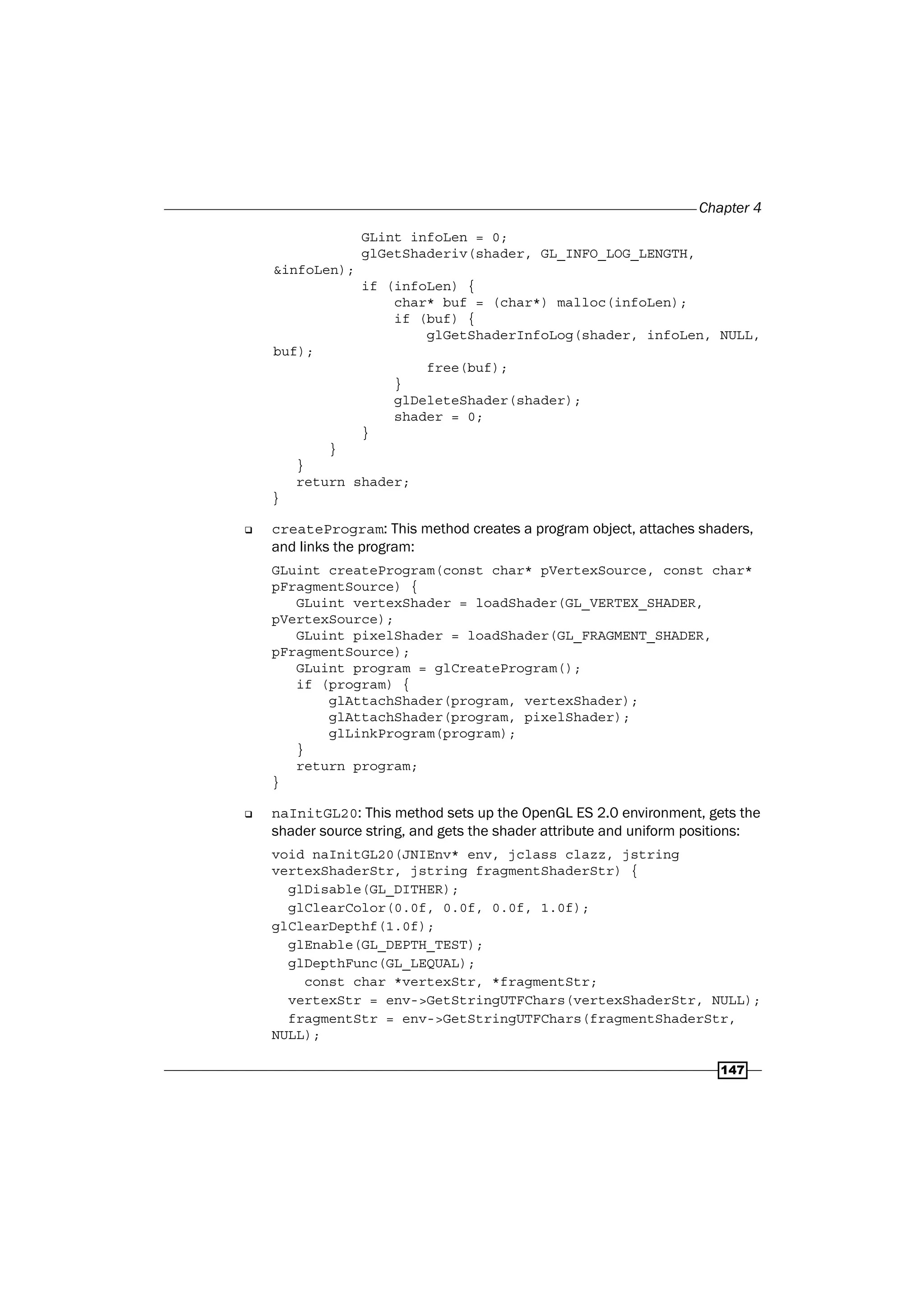 Chapter 4
147
GLint infoLen = 0;
glGetShaderiv(shader, GL_INFO_LOG_LENGTH,
&infoLen);
if (infoLen) {
char* buf = (char*) malloc(infoLen);
if (buf) {
glGetShaderInfoLog(shader, infoLen, NULL,
buf);
free(buf);
}
glDeleteShader(shader);
shader = 0;
}
}
}
return shader;
}
‰ createProgram: This method creates a program object, attaches shaders,
and links the program:
GLuint createProgram(const char* pVertexSource, const char*
pFragmentSource) {
GLuint vertexShader = loadShader(GL_VERTEX_SHADER,
pVertexSource);
GLuint pixelShader = loadShader(GL_FRAGMENT_SHADER,
pFragmentSource);
GLuint program = glCreateProgram();
if (program) {
glAttachShader(program, vertexShader);
glAttachShader(program, pixelShader);
glLinkProgram(program);
}
return program;
}
‰ naInitGL20: This method sets up the OpenGL ES 2.0 environment, gets the
shader source string, and gets the shader attribute and uniform positions:
void naInitGL20(JNIEnv* env, jclass clazz, jstring
vertexShaderStr, jstring fragmentShaderStr) {
glDisable(GL_DITHER);
glClearColor(0.0f, 0.0f, 0.0f, 1.0f);
glClearDepthf(1.0f);
glEnable(GL_DEPTH_TEST);
glDepthFunc(GL_LEQUAL);
const char *vertexStr, *fragmentStr;
vertexStr = env->GetStringUTFChars(vertexShaderStr, NULL);
fragmentStr = env->GetStringUTFChars(fragmentShaderStr,
NULL);
 