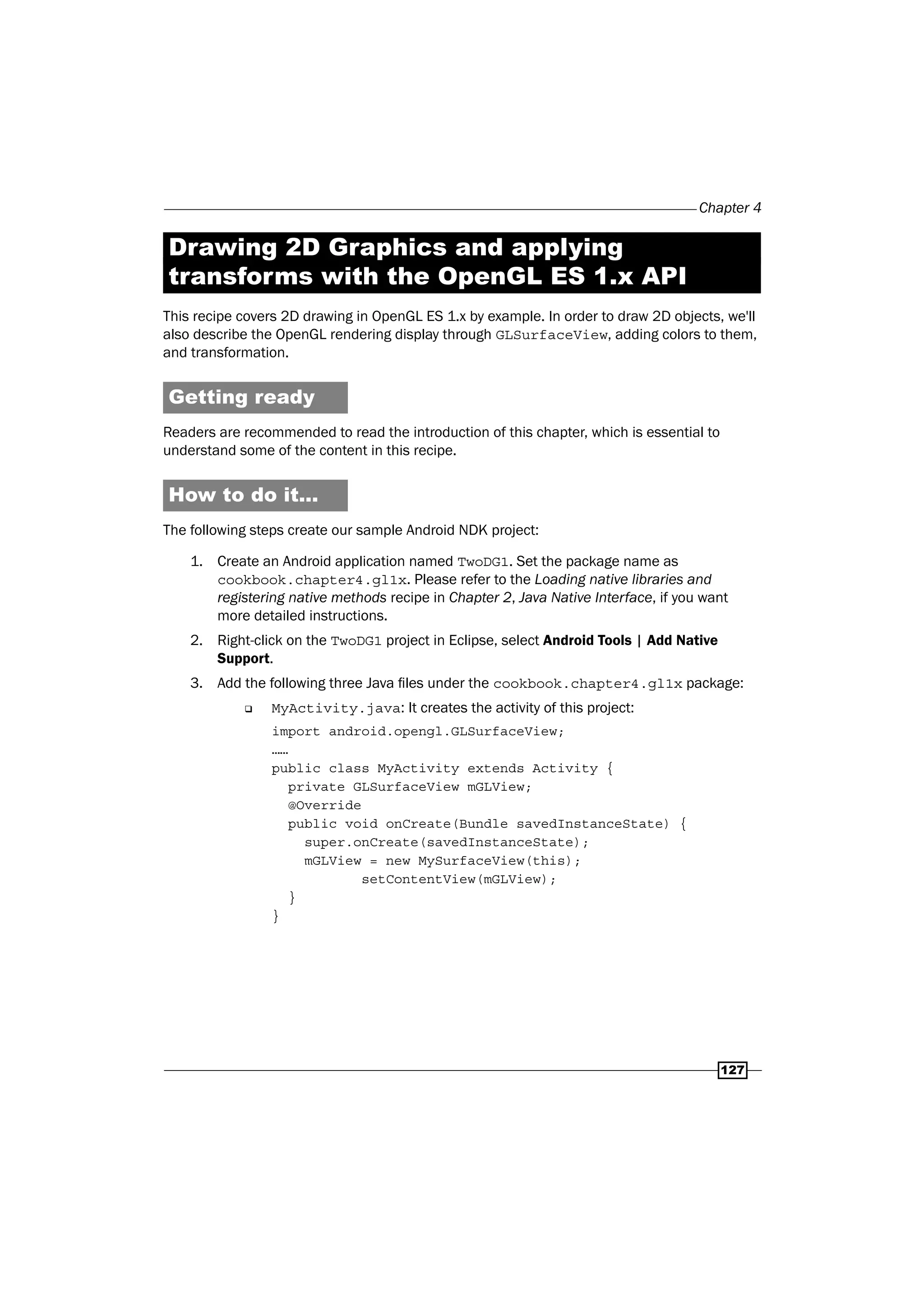 Chapter 4
127
Drawing 2D Graphics and applying
transforms with the OpenGL ES 1.x API
This recipe covers 2D drawing in OpenGL ES 1.x by example. In order to draw 2D objects, we'll
also describe the OpenGL rendering display through GLSurfaceView, adding colors to them,
and transformation.
Getting ready
Readers are recommended to read the introduction of this chapter, which is essential to
understand some of the content in this recipe.
How to do it...
The following steps create our sample Android NDK project:
1. Create an Android application named TwoDG1. Set the package name as
cookbook.chapter4.gl1x. Please refer to the Loading native libraries and
registering native methods recipe in Chapter 2, Java Native Interface, if you want
more detailed instructions.
2. Right-click on the TwoDG1 project in Eclipse, select Android Tools | Add Native
Support.
3. Add the following three Java files under the cookbook.chapter4.gl1x package:
‰ MyActivity.java: It creates the activity of this project:
import android.opengl.GLSurfaceView;
……
public class MyActivity extends Activity {
private GLSurfaceView mGLView;
@Override
public void onCreate(Bundle savedInstanceState) {
super.onCreate(savedInstanceState);
mGLView = new MySurfaceView(this);
setContentView(mGLView);
}
}
 
