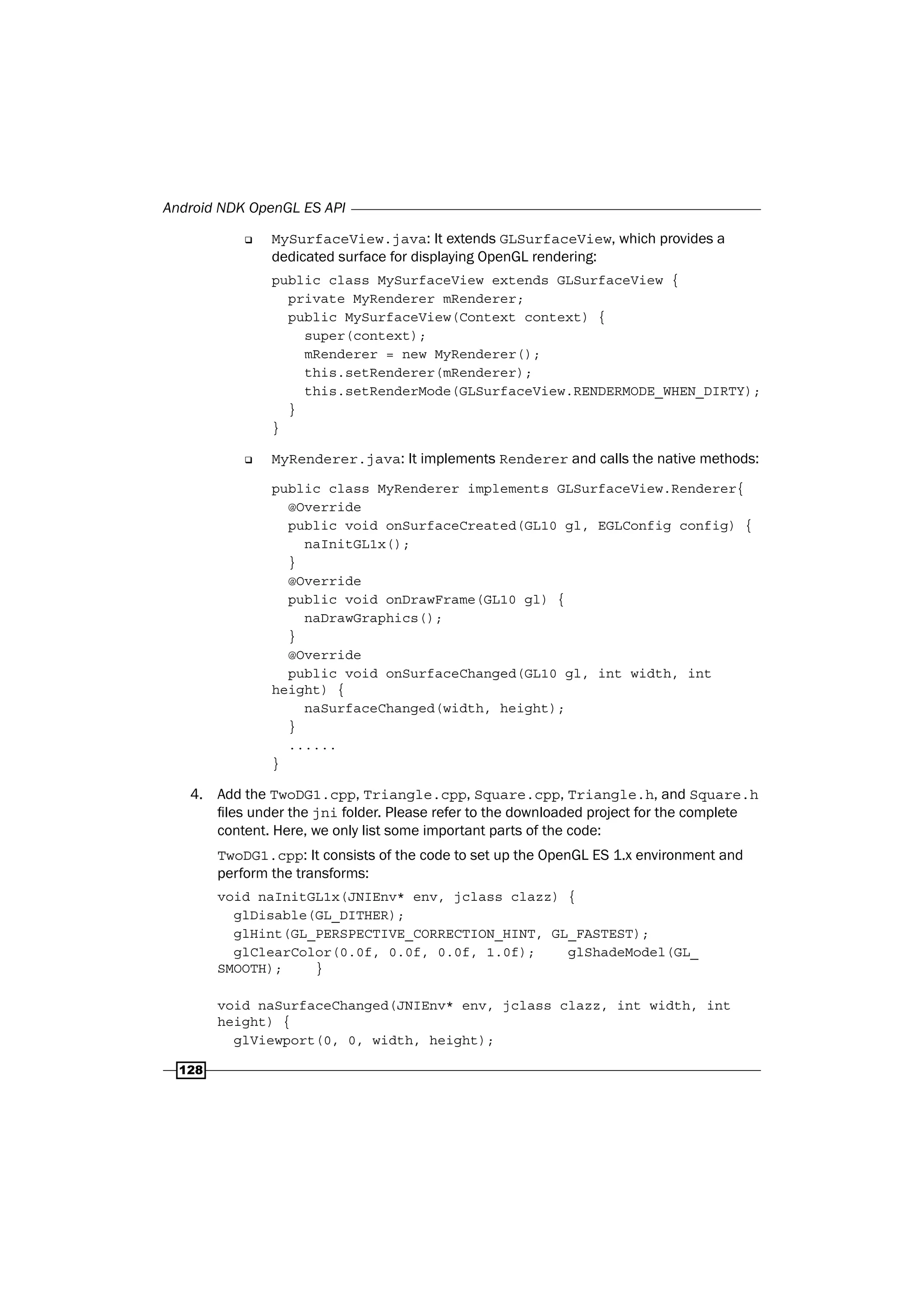 Android NDK OpenGL ES API
128
‰ MySurfaceView.java: It extends GLSurfaceView, which provides a
dedicated surface for displaying OpenGL rendering:
public class MySurfaceView extends GLSurfaceView {
private MyRenderer mRenderer;
public MySurfaceView(Context context) {
super(context);
mRenderer = new MyRenderer();
this.setRenderer(mRenderer);
this.setRenderMode(GLSurfaceView.RENDERMODE_WHEN_DIRTY);
}
}
‰ MyRenderer.java: It implements Renderer and calls the native methods:
public class MyRenderer implements GLSurfaceView.Renderer{
@Override
public void onSurfaceCreated(GL10 gl, EGLConfig config) {
naInitGL1x();
}
@Override
public void onDrawFrame(GL10 gl) {
naDrawGraphics();
}
@Override
public void onSurfaceChanged(GL10 gl, int width, int
height) {
naSurfaceChanged(width, height);
}
......
}
4. Add the TwoDG1.cpp, Triangle.cpp, Square.cpp, Triangle.h, and Square.h
files under the jni folder. Please refer to the downloaded project for the complete
content. Here, we only list some important parts of the code:
TwoDG1.cpp: It consists of the code to set up the OpenGL ES 1.x environment and
perform the transforms:
void naInitGL1x(JNIEnv* env, jclass clazz) {
glDisable(GL_DITHER);
glHint(GL_PERSPECTIVE_CORRECTION_HINT, GL_FASTEST);
glClearColor(0.0f, 0.0f, 0.0f, 1.0f); glShadeModel(GL_
SMOOTH); }
void naSurfaceChanged(JNIEnv* env, jclass clazz, int width, int
height) {
glViewport(0, 0, width, height);
 