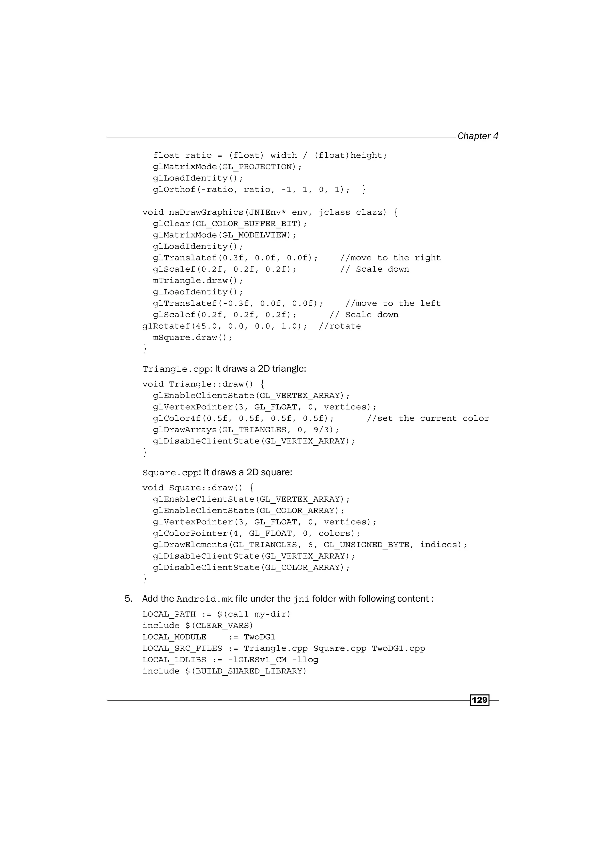 Chapter 4
129
float ratio = (float) width / (float)height;
glMatrixMode(GL_PROJECTION);
glLoadIdentity();
glOrthof(-ratio, ratio, -1, 1, 0, 1); }
void naDrawGraphics(JNIEnv* env, jclass clazz) {
glClear(GL_COLOR_BUFFER_BIT);
glMatrixMode(GL_MODELVIEW);
glLoadIdentity();
glTranslatef(0.3f, 0.0f, 0.0f); //move to the right
glScalef(0.2f, 0.2f, 0.2f); // Scale down
mTriangle.draw();
glLoadIdentity();
glTranslatef(-0.3f, 0.0f, 0.0f); //move to the left
glScalef(0.2f, 0.2f, 0.2f); // Scale down
glRotatef(45.0, 0.0, 0.0, 1.0); //rotate
mSquare.draw();
}
Triangle.cpp: It draws a 2D triangle:
void Triangle::draw() {
glEnableClientState(GL_VERTEX_ARRAY);
glVertexPointer(3, GL_FLOAT, 0, vertices);
glColor4f(0.5f, 0.5f, 0.5f, 0.5f); //set the current color
glDrawArrays(GL_TRIANGLES, 0, 9/3);
glDisableClientState(GL_VERTEX_ARRAY);
}
Square.cpp: It draws a 2D square:
void Square::draw() {
glEnableClientState(GL_VERTEX_ARRAY);
glEnableClientState(GL_COLOR_ARRAY);
glVertexPointer(3, GL_FLOAT, 0, vertices);
glColorPointer(4, GL_FLOAT, 0, colors);
glDrawElements(GL_TRIANGLES, 6, GL_UNSIGNED_BYTE, indices);
glDisableClientState(GL_VERTEX_ARRAY);
glDisableClientState(GL_COLOR_ARRAY);
}
5. Add the Android.mk file under the jni folder with following content :
LOCAL_PATH := $(call my-dir)
include $(CLEAR_VARS)
LOCAL_MODULE := TwoDG1
LOCAL_SRC_FILES := Triangle.cpp Square.cpp TwoDG1.cpp
LOCAL_LDLIBS := -lGLESv1_CM -llog
include $(BUILD_SHARED_LIBRARY)
 