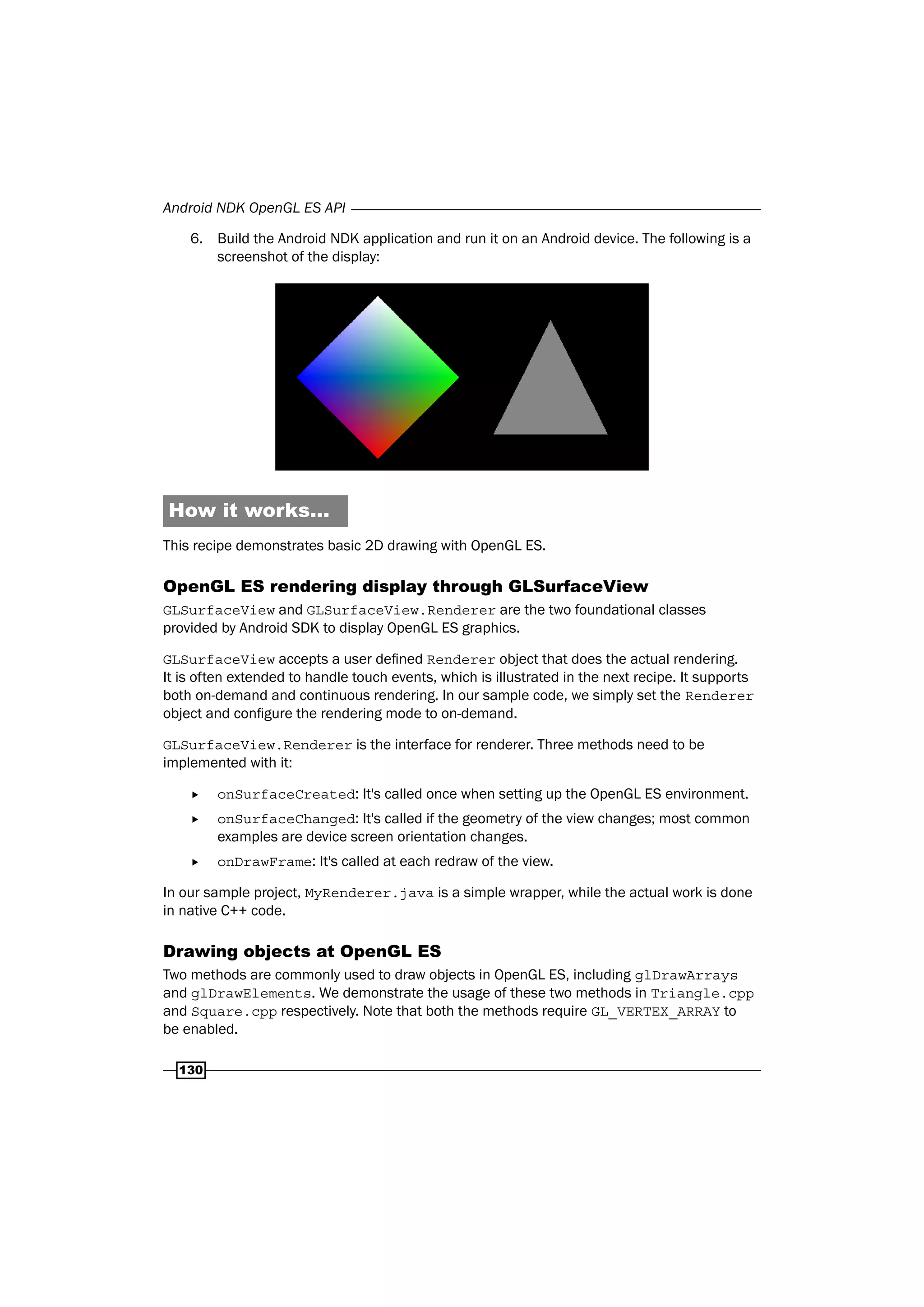 Android NDK OpenGL ES API
130
6. Build the Android NDK application and run it on an Android device. The following is a
screenshot of the display:
How it works...
This recipe demonstrates basic 2D drawing with OpenGL ES.
OpenGL ES rendering display through GLSurfaceView
GLSurfaceView and GLSurfaceView.Renderer are the two foundational classes
provided by Android SDK to display OpenGL ES graphics.
GLSurfaceView accepts a user defined Renderer object that does the actual rendering.
It is often extended to handle touch events, which is illustrated in the next recipe. It supports
both on-demand and continuous rendering. In our sample code, we simply set the Renderer
object and configure the rendering mode to on-demand.
GLSurfaceView.Renderer is the interface for renderer. Three methods need to be
implemented with it:
f onSurfaceCreated: It's called once when setting up the OpenGL ES environment.
f onSurfaceChanged: It's called if the geometry of the view changes; most common
examples are device screen orientation changes.
f onDrawFrame: It's called at each redraw of the view.
In our sample project, MyRenderer.java is a simple wrapper, while the actual work is done
in native C++ code.
Drawing objects at OpenGL ES
Two methods are commonly used to draw objects in OpenGL ES, including glDrawArrays
and glDrawElements. We demonstrate the usage of these two methods in Triangle.cpp
and Square.cpp respectively. Note that both the methods require GL_VERTEX_ARRAY to
be enabled.
 