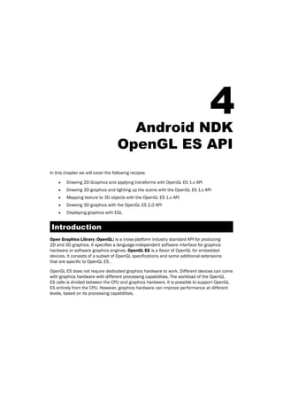 4Android NDK
OpenGL ES API
In this chapter we will cover the following recipes:
f Drawing 2D Graphics and applying transforms with OpenGL ES 1.x API
f Drawing 3D graphics and lighting up the scene with the OpenGL ES 1.x API
f Mapping texture to 3D objects with the OpenGL ES 1.x API
f Drawing 3D graphics with the OpenGL ES 2.0 API
f Displaying graphics with EGL
Introduction
Open Graphics Library (OpenGL) is a cross-platform industry standard API for producing
2D and 3D graphics. It specifies a language-independent software interface for graphics
hardware or software graphics engines. OpenGL ES is a flavor of OpenGL for embedded
devices. It consists of a subset of OpenGL specifications and some additional extensions
that are specific to OpenGL ES .
OpenGL ES does not require dedicated graphics hardware to work. Different devices can come
with graphics hardware with different processing capabilities. The workload of the OpenGL
ES calls is divided between the CPU and graphics hardware. It is possible to support OpenGL
ES entirely from the CPU. However, graphics hardware can improve performance at different
levels, based on its processing capabilities.
 