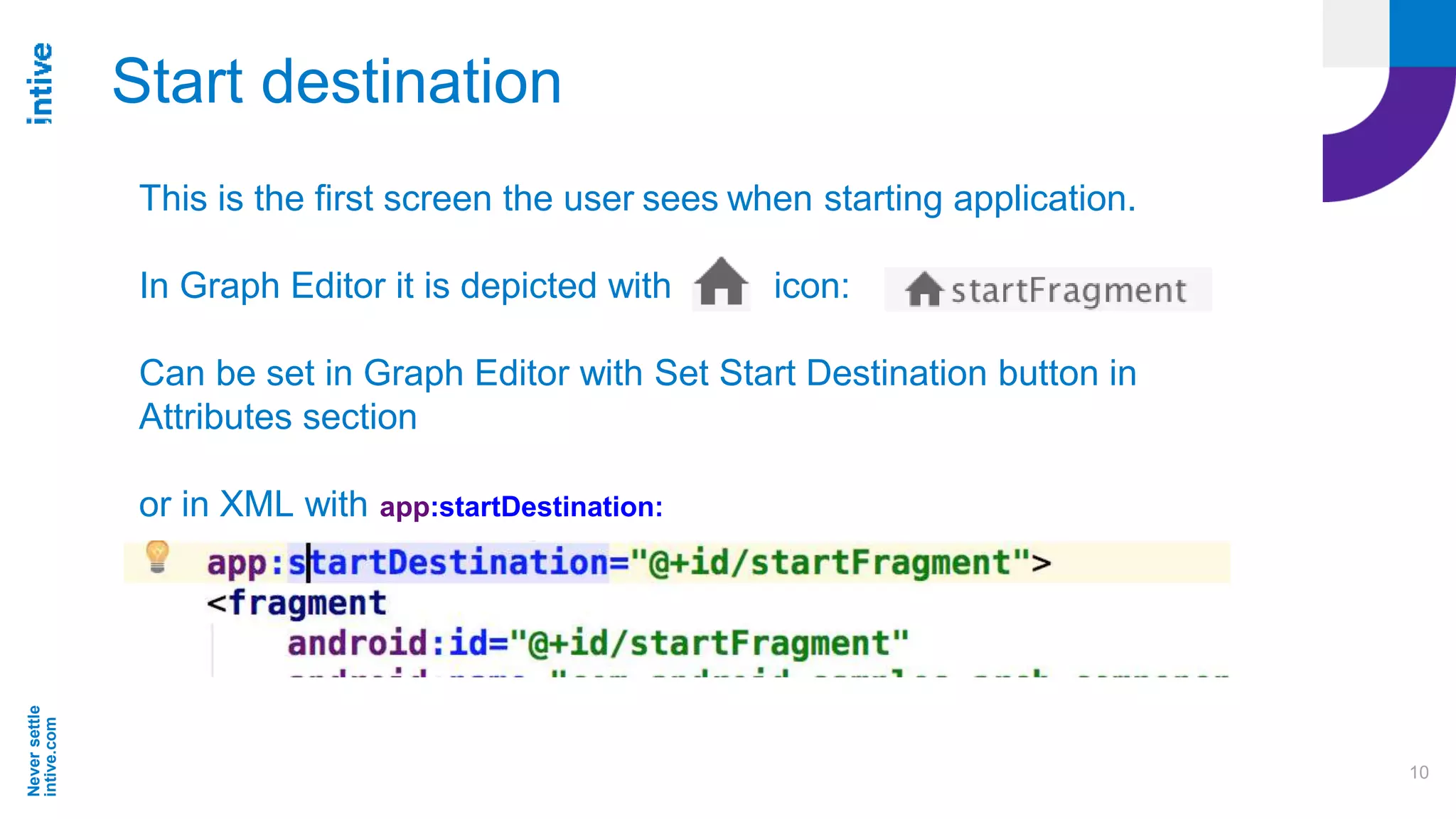 Neversettle
intive.com
10
Start destination
This is the first screen the user sees when starting application.
In Graph Editor it is depicted with icon:
Can be set in Graph Editor with Set Start Destination button in
Attributes section
or in XML with app:startDestination:
 