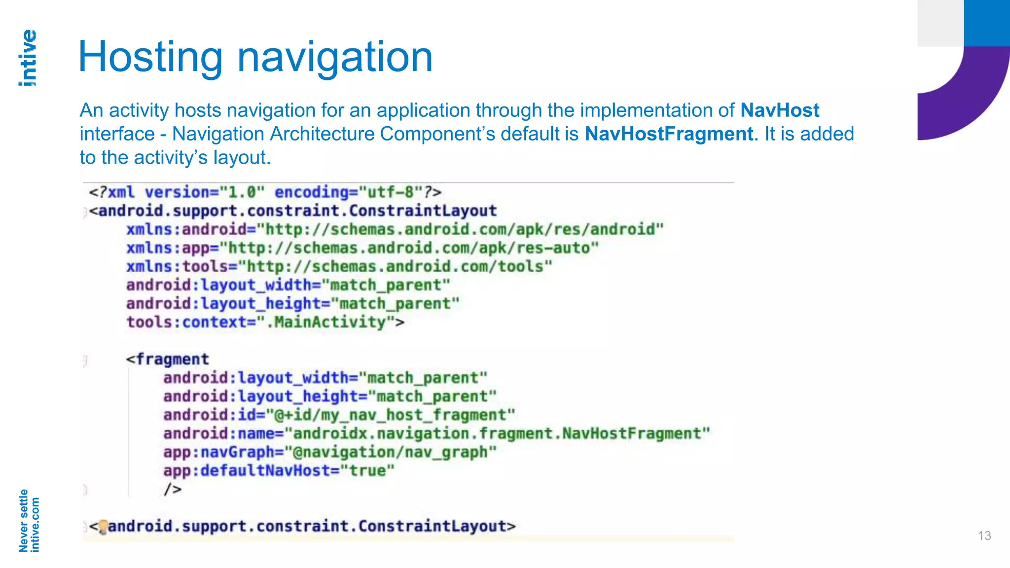 Neversettle
intive.com
13
Hosting navigation
An activity hosts navigation for an application through the implementation of NavHost
interface - Navigation Architecture Component’s default is NavHostFragment. It is added
to the activity’s layout.
 