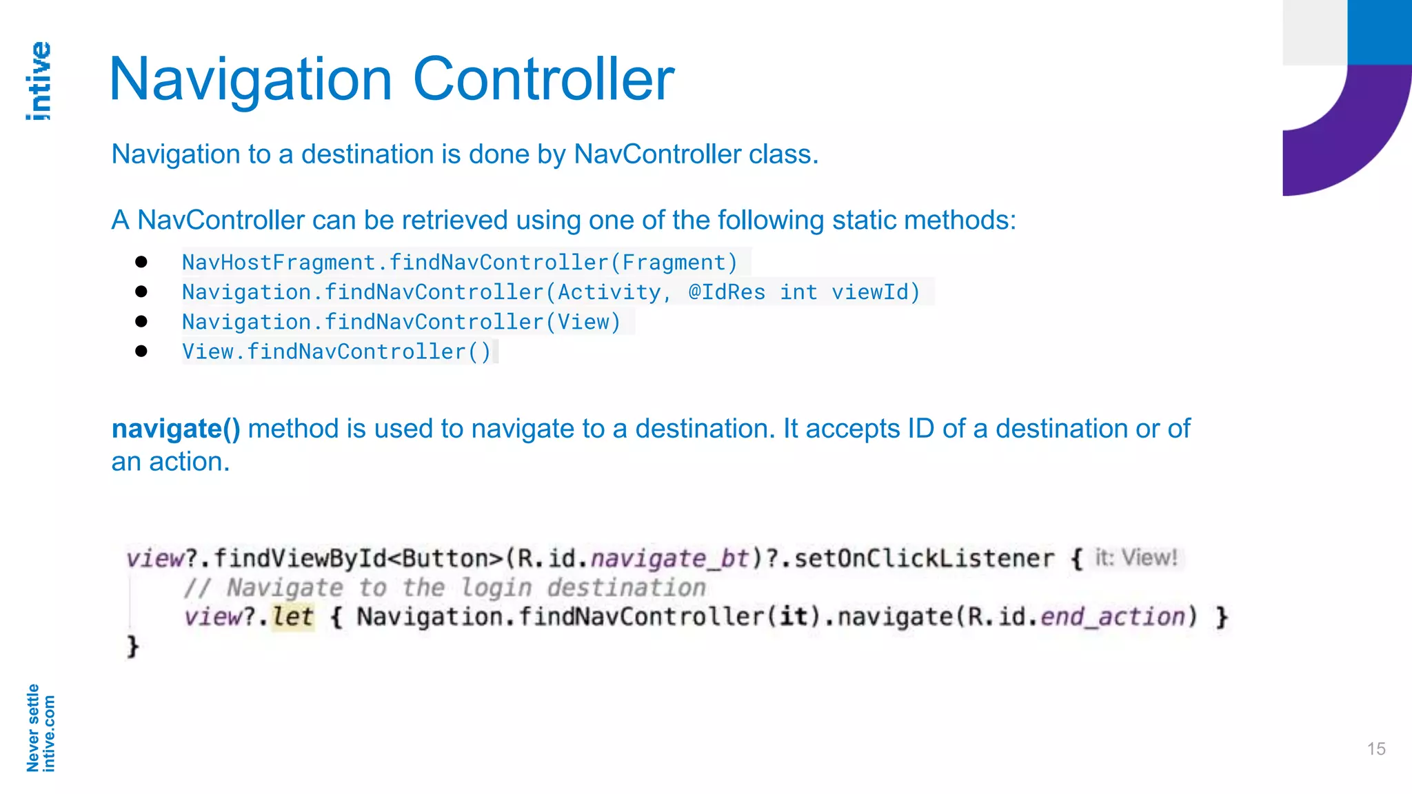 Neversettle
intive.com
15
Navigation Controller
Navigation to a destination is done by NavController class.
A NavController can be retrieved using one of the following static methods:
● NavHostFragment.findNavController(Fragment)
● Navigation.findNavController(Activity, @IdRes int viewId)
● Navigation.findNavController(View)
● View.findNavController()
navigate() method is used to navigate to a destination. It accepts ID of a destination or of
an action.
 