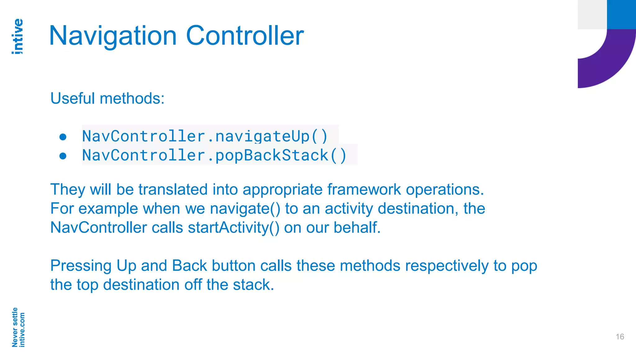 Neversettle
intive.com
16
Navigation Controller
Useful methods:
● NavController.navigateUp()
● NavController.popBackStack()
They will be translated into appropriate framework operations.
For example when we navigate() to an activity destination, the
NavController calls startActivity() on our behalf.
Pressing Up and Back button calls these methods respectively to pop
the top destination off the stack.
 