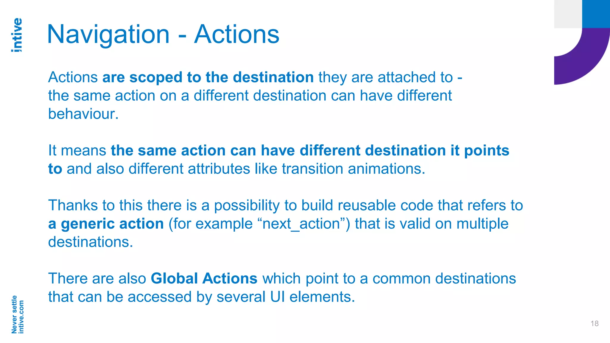 Neversettle
intive.com
18
Navigation - Actions
Actions are scoped to the destination they are attached to -
the same action on a different destination can have different
behaviour.
It means the same action can have different destination it points
to and also different attributes like transition animations.
Thanks to this there is a possibility to build reusable code that refers to
a generic action (for example “next_action”) that is valid on multiple
destinations.
There are also Global Actions which point to a common destinations
that can be accessed by several UI elements.
 