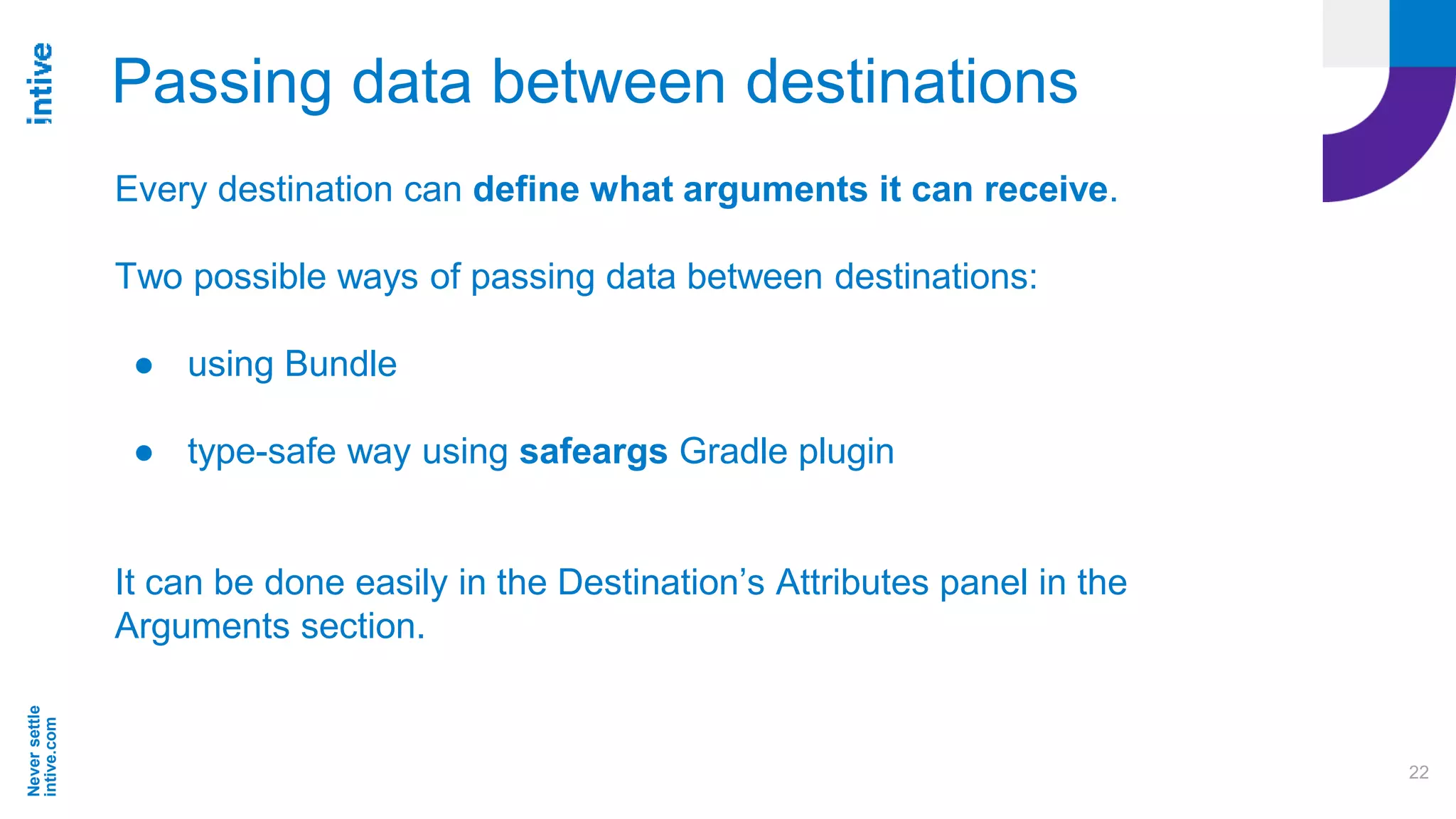 Neversettle
intive.com
22
Passing data between destinations
Every destination can define what arguments it can receive.
Two possible ways of passing data between destinations:
● using Bundle
● type-safe way using safeargs Gradle plugin
It can be done easily in the Destination’s Attributes panel in the
Arguments section.
 