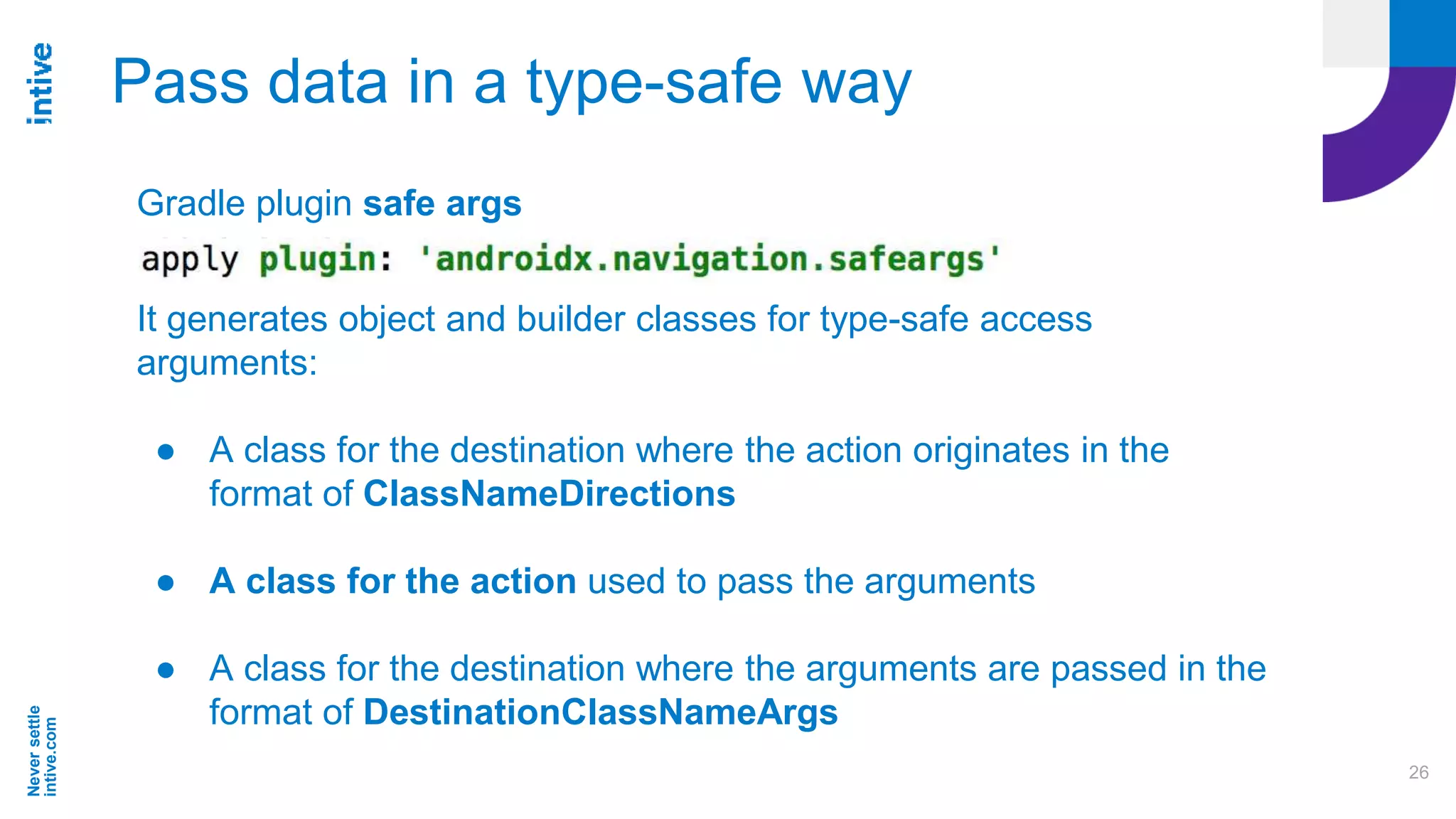 Neversettle
intive.com
26
Pass data in a type-safe way
Gradle plugin safe args
It generates object and builder classes for type-safe access
arguments:
● A class for the destination where the action originates in the
format of ClassNameDirections
● A class for the action used to pass the arguments
● A class for the destination where the arguments are passed in the
format of DestinationClassNameArgs
 