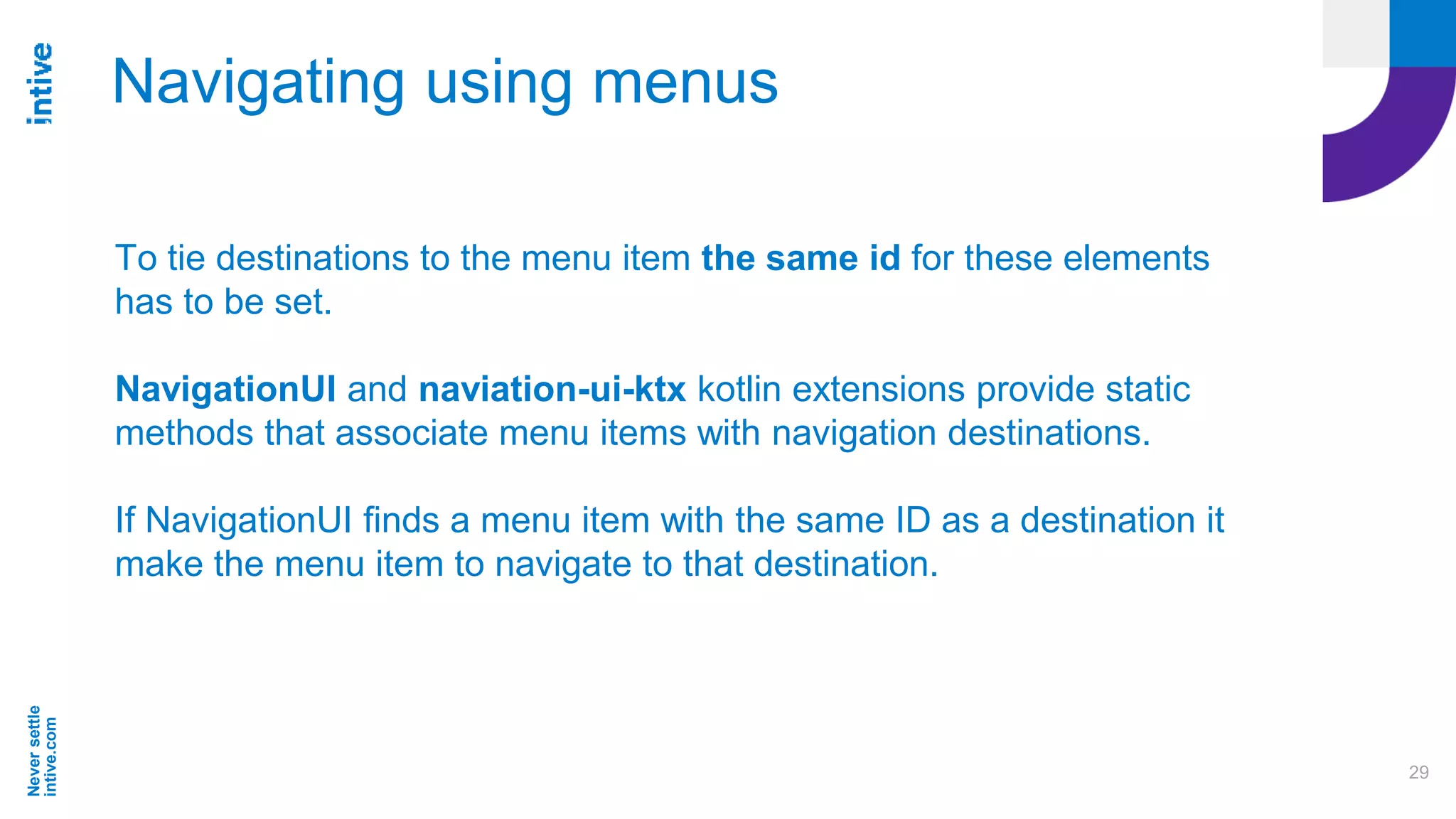 Neversettle
intive.com
29
Navigating using menus
To tie destinations to the menu item the same id for these elements
has to be set.
NavigationUI and naviation-ui-ktx kotlin extensions provide static
methods that associate menu items with navigation destinations.
If NavigationUI finds a menu item with the same ID as a destination it
make the menu item to navigate to that destination.
 