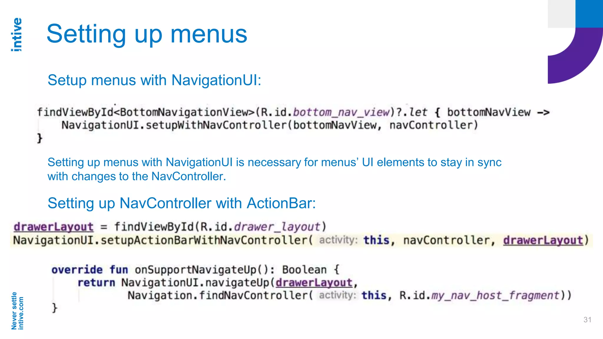 Neversettle
intive.com
31
Setting up menus
Setup menus with NavigationUI:
Setting up menus with NavigationUI is necessary for menus’ UI elements to stay in sync
with changes to the NavController.
Setting up NavController with ActionBar:
 