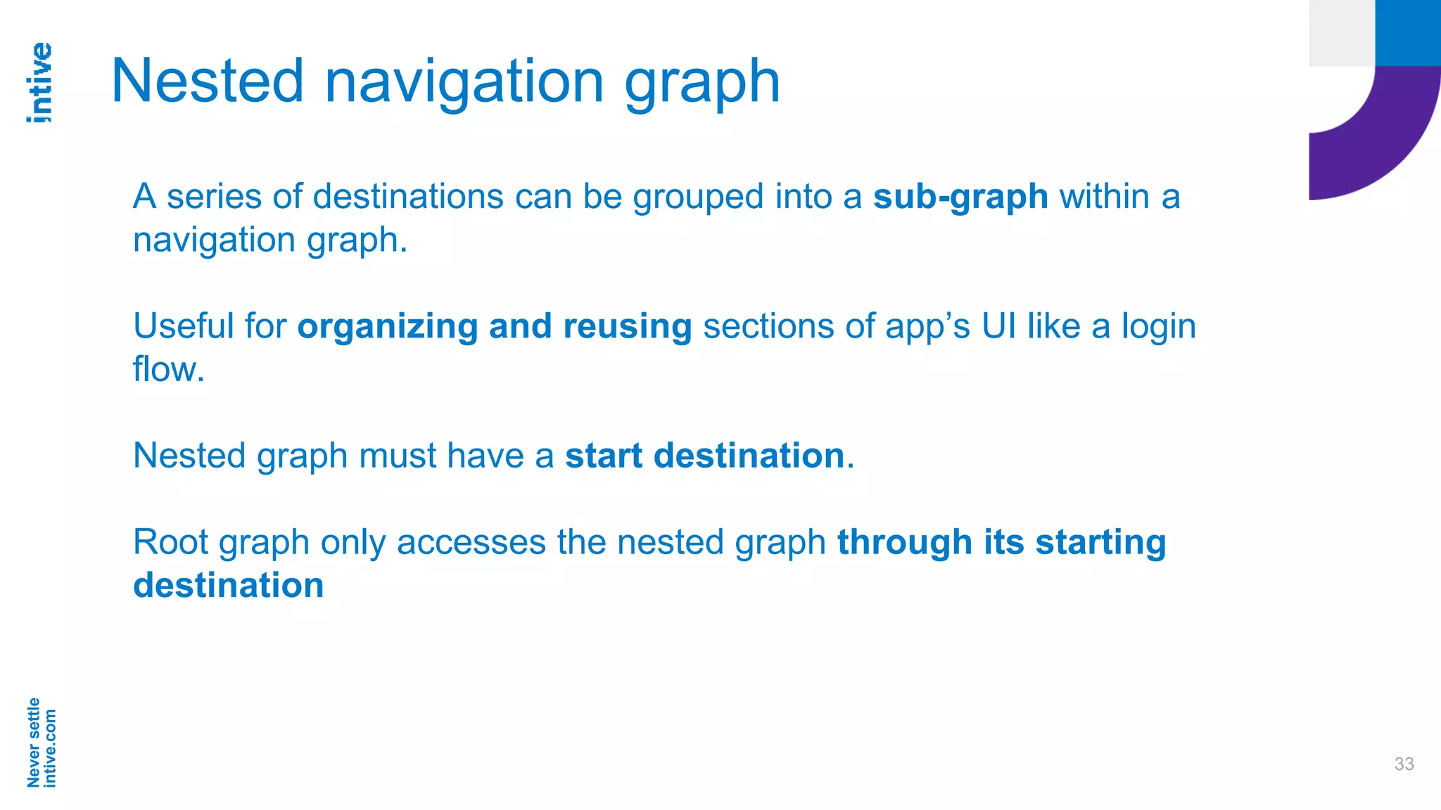 Neversettle
intive.com
33
Nested navigation graph
A series of destinations can be grouped into a sub-graph within a
navigation graph.
Useful for organizing and reusing sections of app’s UI like a login
flow.
Nested graph must have a start destination.
Root graph only accesses the nested graph through its starting
destination
 