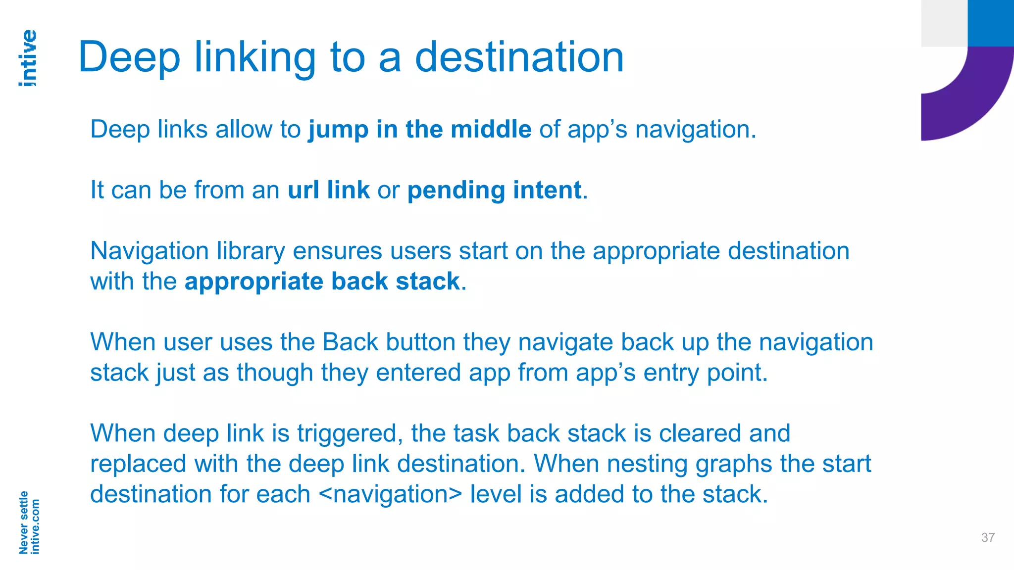 Neversettle
intive.com
37
Deep linking to a destination
Deep links allow to jump in the middle of app’s navigation.
It can be from an url link or pending intent.
Navigation library ensures users start on the appropriate destination
with the appropriate back stack.
When user uses the Back button they navigate back up the navigation
stack just as though they entered app from app’s entry point.
When deep link is triggered, the task back stack is cleared and
replaced with the deep link destination. When nesting graphs the start
destination for each <navigation> level is added to the stack.
 