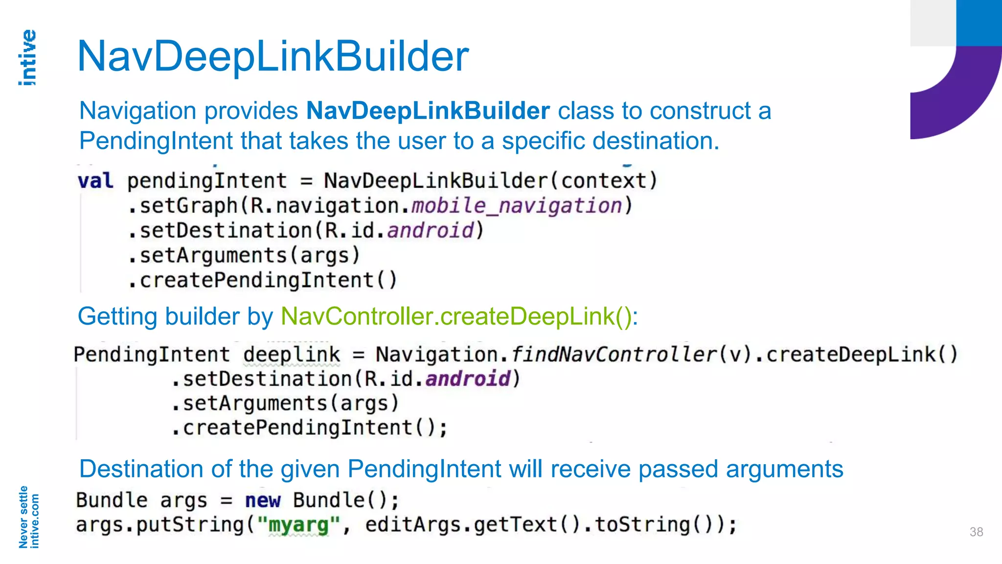Neversettle
intive.com
38
NavDeepLinkBuilder
Getting builder by NavController.createDeepLink():
Destination of the given PendingIntent will receive passed arguments
Navigation provides NavDeepLinkBuilder class to construct a
PendingIntent that takes the user to a specific destination.
 