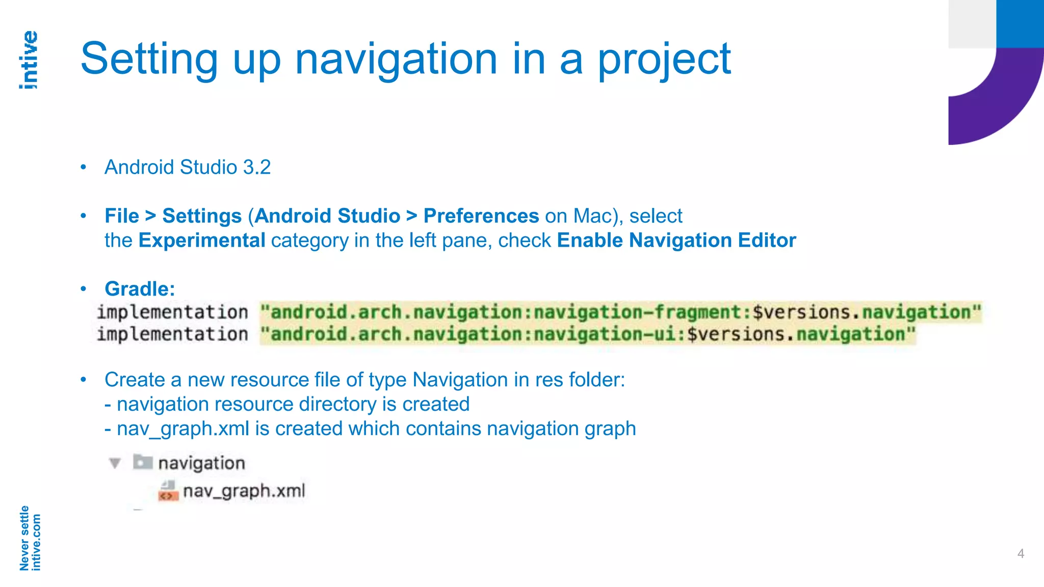 Neversettle
intive.com
4
Setting up navigation in a project
• Android Studio 3.2
• File > Settings (Android Studio > Preferences on Mac), select
the Experimental category in the left pane, check Enable Navigation Editor
• Gradle:
• Create a new resource file of type Navigation in res folder:
- navigation resource directory is created
- nav_graph.xml is created which contains navigation graph
 