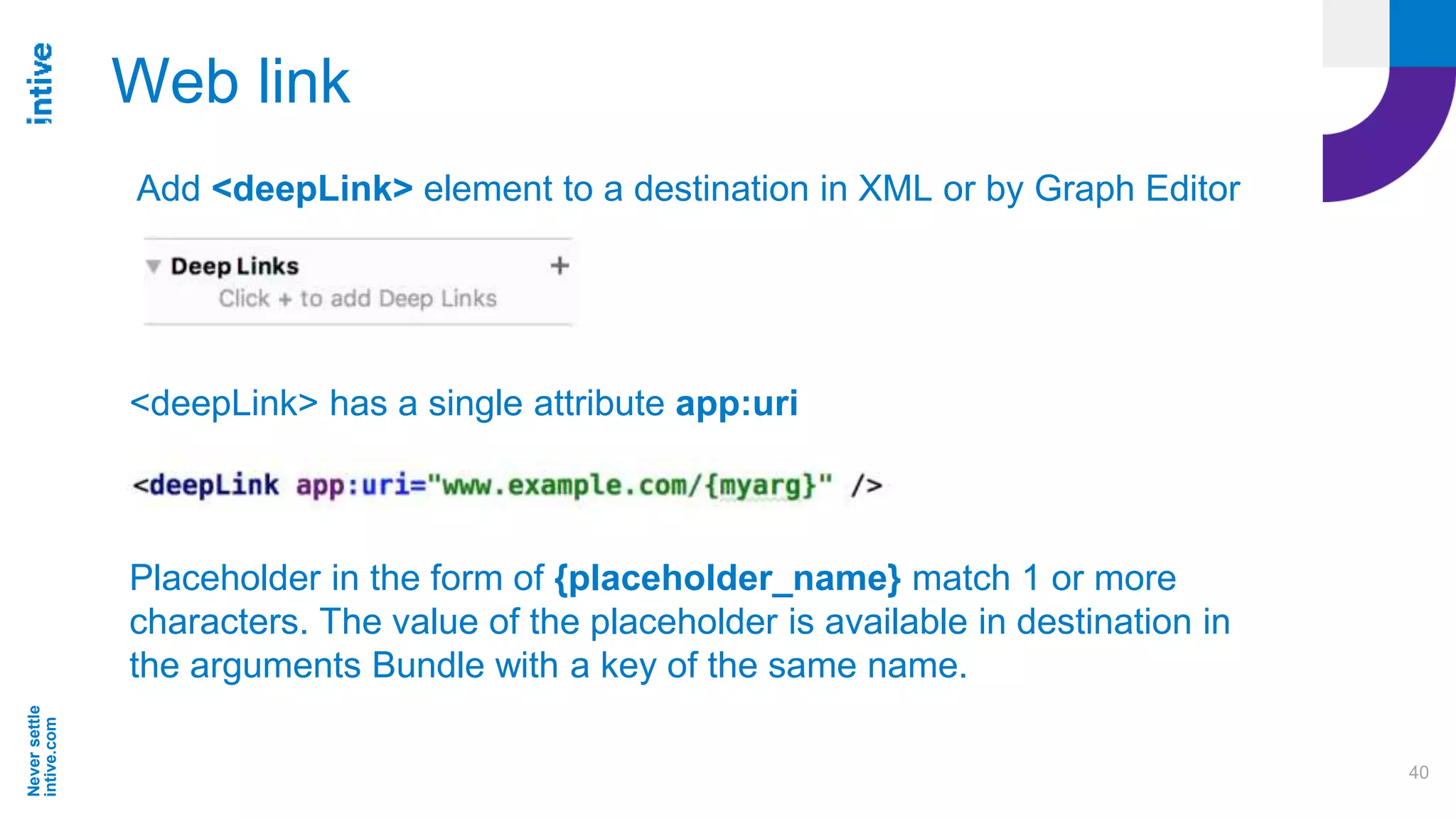 Neversettle
intive.com
40
Web link
Add <deepLink> element to a destination in XML or by Graph Editor
<deepLink> has a single attribute app:uri
Placeholder in the form of {placeholder_name} match 1 or more
characters. The value of the placeholder is available in destination in
the arguments Bundle with a key of the same name.
 