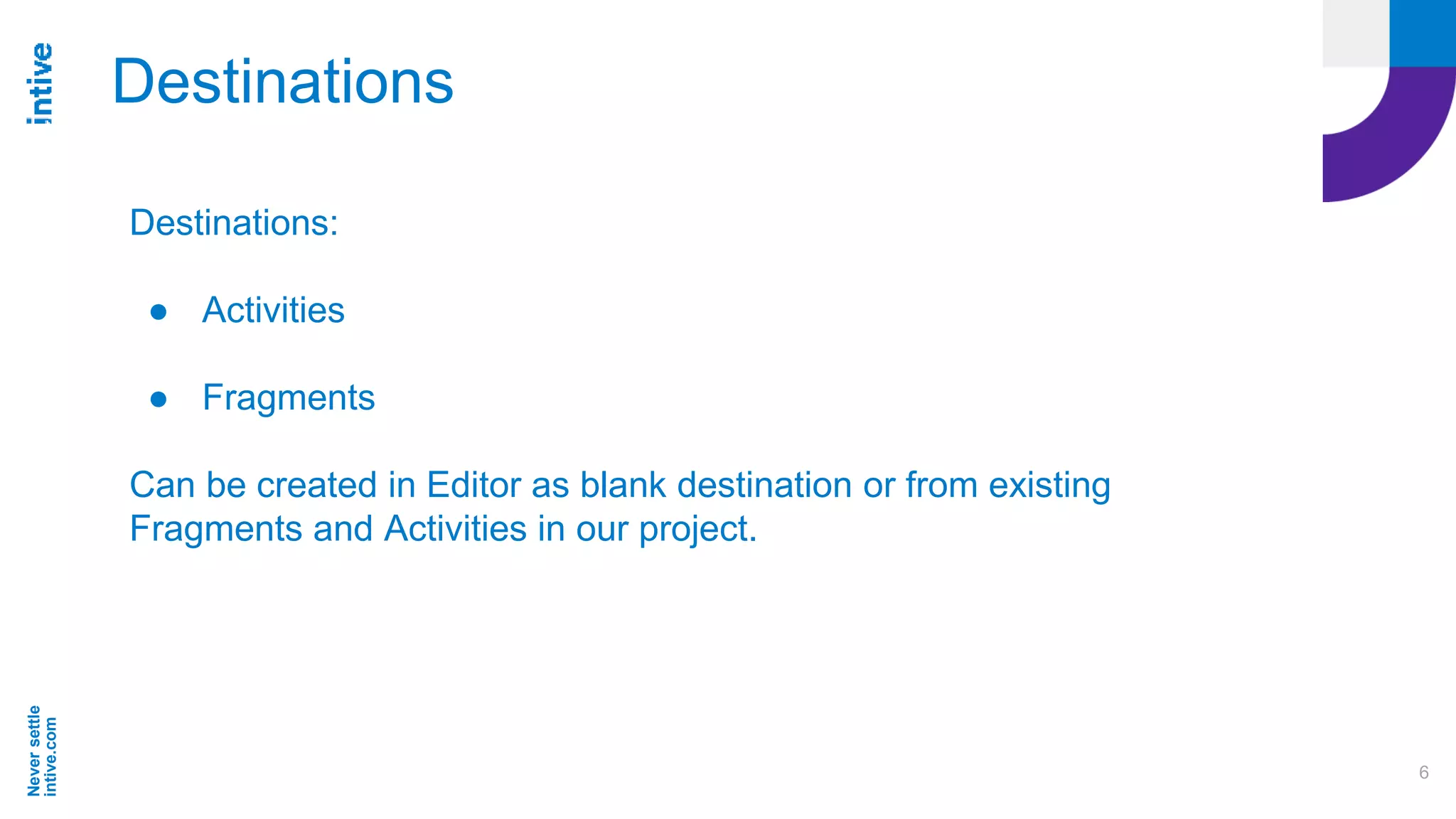 Neversettle
intive.com
6
Destinations
Destinations:
● Activities
● Fragments
Can be created in Editor as blank destination or from existing
Fragments and Activities in our project.
 