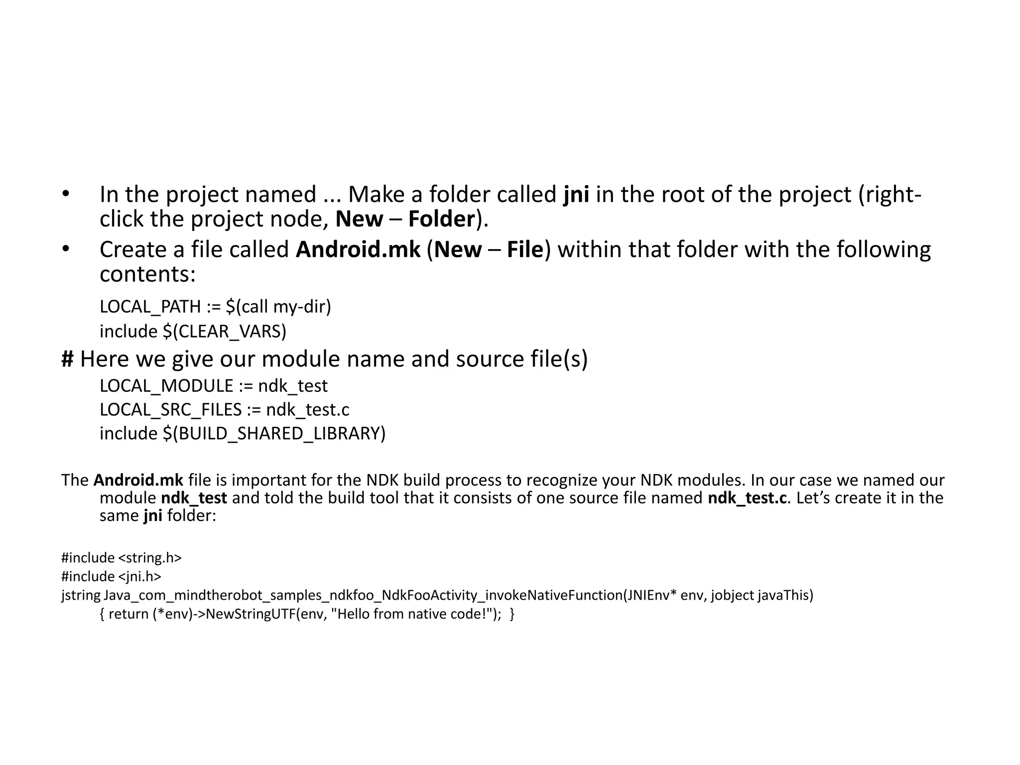&bull;    In the project named ... Make a folder called jni in the root of the project (right-
     click the project node, New &ndash; Folder).
&bull;    Create a file called Android.mk (New &ndash; File) within that folder with the following
     contents:
     LOCAL_PATH := $(call my-dir)
     include $(CLEAR_VARS)
# Here we give our module name and source file(s)
     LOCAL_MODULE := ndk_test
     LOCAL_SRC_FILES := ndk_test.c
     include $(BUILD_SHARED_LIBRARY)

The Android.mk file is important for the NDK build process to recognize your NDK modules. In our case we named our
     module ndk_test and told the build tool that it consists of one source file named ndk_test.c. Let&rsquo;s create it in the
     same jni folder:

#include <string.h>
#include <jni.h>
jstring Java_com_mindtherobot_samples_ndkfoo_NdkFooActivity_invokeNativeFunction(JNIEnv* env, jobject javaThis)
       { return (*env)->NewStringUTF(env, "Hello from native code!"); }
 