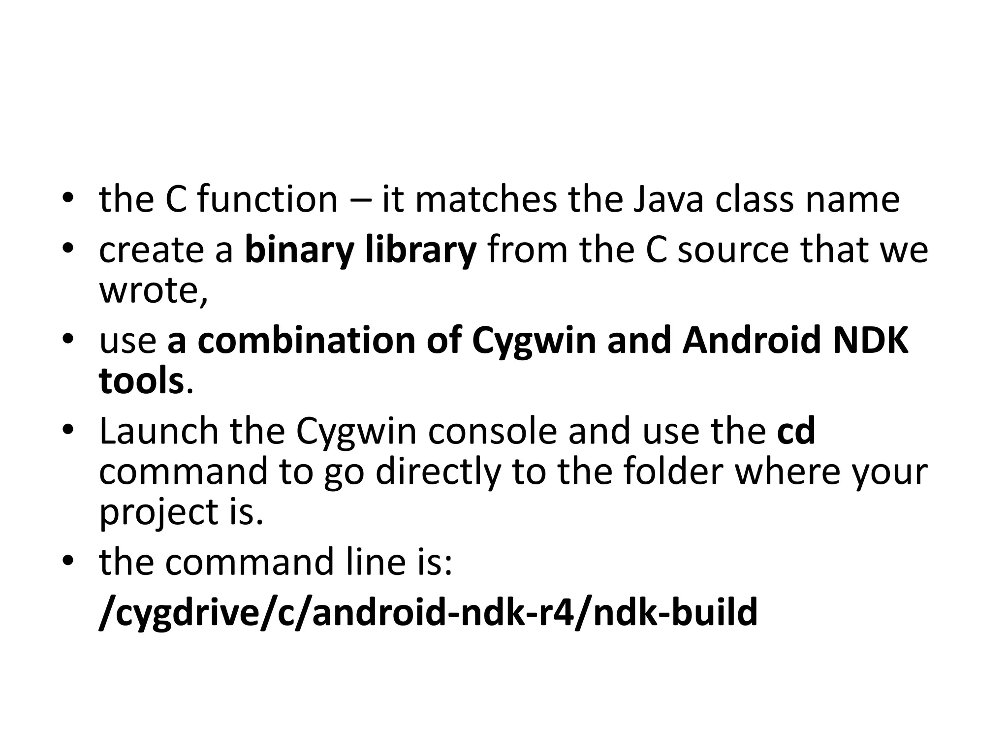 &bull; the C function &ndash; it matches the Java class name
&bull; create a binary library from the C source that we
  wrote,
&bull; use a combination of Cygwin and Android NDK
  tools.
&bull; Launch the Cygwin console and use the cd
  command to go directly to the folder where your
  project is.
&bull; the command line is:
  /cygdrive/c/android-ndk-r4/ndk-build
 