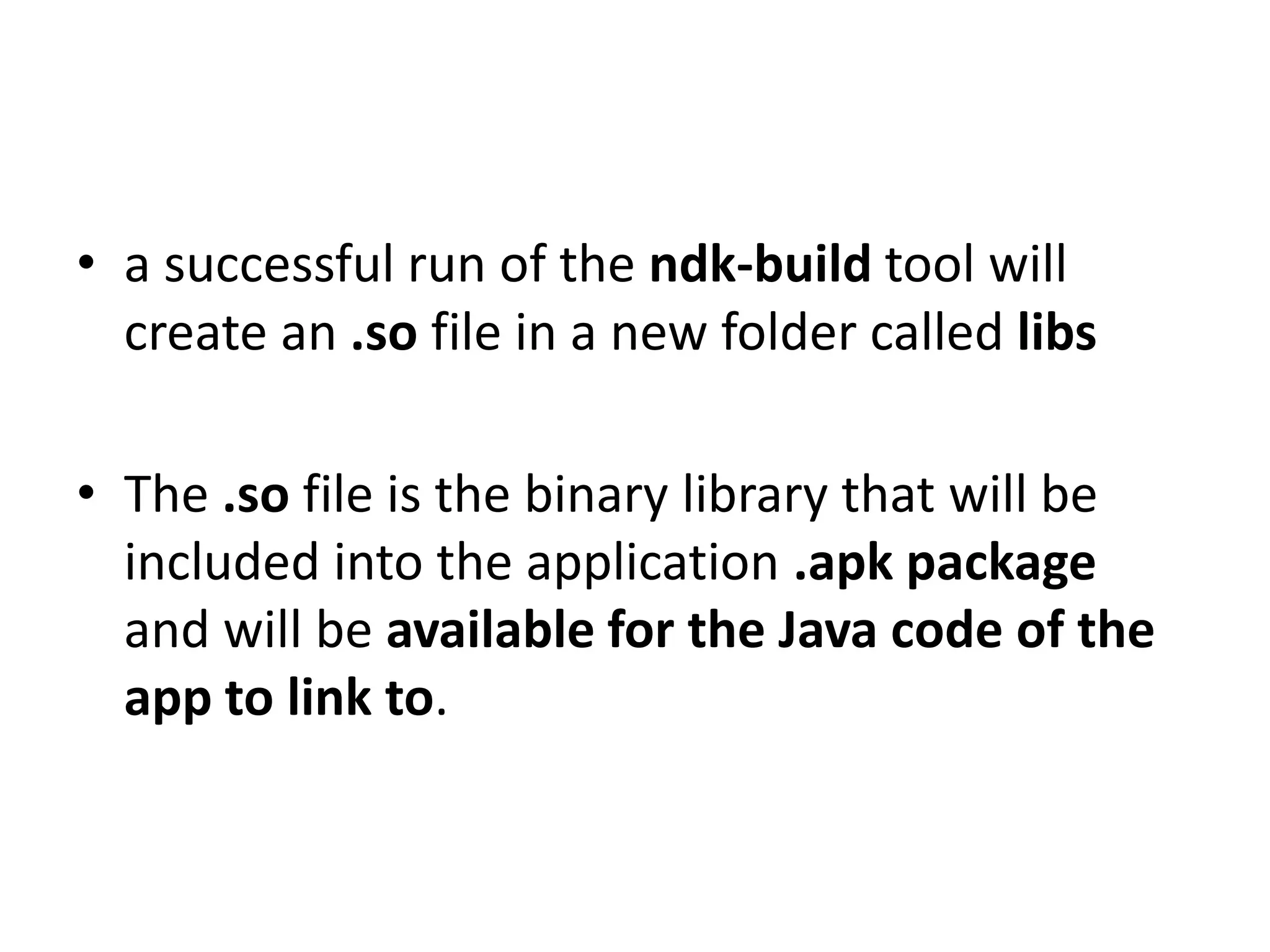 &bull; a successful run of the ndk-build tool will
  create an .so file in a new folder called libs

&bull; The .so file is the binary library that will be
  included into the application .apk package
  and will be available for the Java code of the
  app to link to.
 
