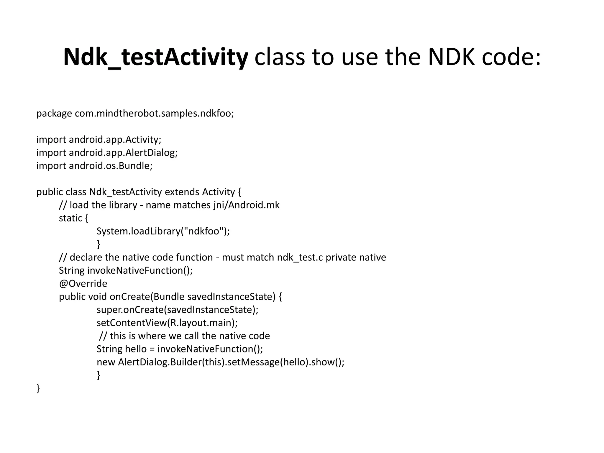 Ndk_testActivity class to use the NDK code:
package com.mindtherobot.samples.ndkfoo;

import android.app.Activity;
import android.app.AlertDialog;
import android.os.Bundle;

public class Ndk_testActivity extends Activity {
     // load the library - name matches jni/Android.mk
     static {
              System.loadLibrary("ndkfoo");
              }
     // declare the native code function - must match ndk_test.c private native
     String invokeNativeFunction();
     @Override
     public void onCreate(Bundle savedInstanceState) {
              super.onCreate(savedInstanceState);
              setContentView(R.layout.main);
               // this is where we call the native code
              String hello = invokeNativeFunction();
              new AlertDialog.Builder(this).setMessage(hello).show();
              }
}
 