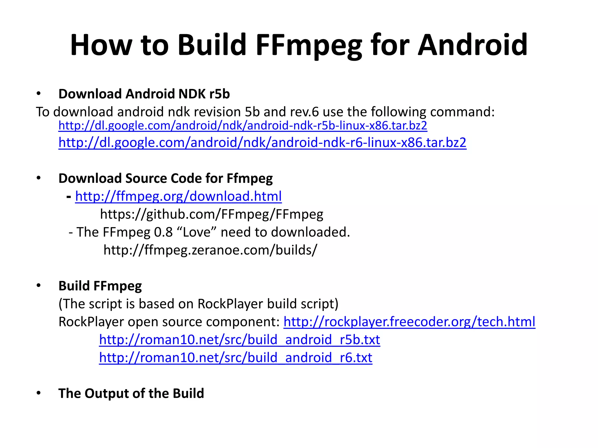 How to Build FFmpeg for Android
&bull; Download Android NDK r5b
To download android ndk revision 5b and rev.6 use the following command:
    http://dl.google.com/android/ndk/android-ndk-r5b-linux-x86.tar.bz2
    http://dl.google.com/android/ndk/android-ndk-r6-linux-x86.tar.bz2

&bull;   Download Source Code for Ffmpeg
     - http://ffmpeg.org/download.html
           https://github.com/FFmpeg/FFmpeg
      - The FFmpeg 0.8 &ldquo;Love&rdquo; need to downloaded.
            http://ffmpeg.zeranoe.com/builds/

&bull;   Build FFmpeg
    (The script is based on RockPlayer build script)
    RockPlayer open source component: http://rockplayer.freecoder.org/tech.html
           http://roman10.net/src/build_android_r5b.txt
           http://roman10.net/src/build_android_r6.txt

&bull;   The Output of the Build
 