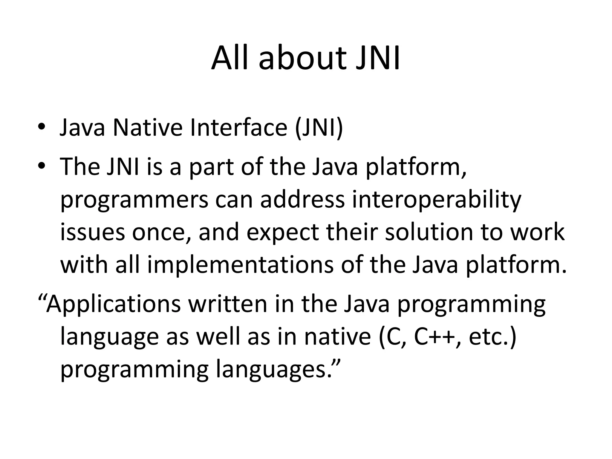 All about JNI
&bull; Java Native Interface (JNI)
&bull; The JNI is a part of the Java platform,
  programmers can address interoperability
  issues once, and expect their solution to work
  with all implementations of the Java platform.
&ldquo;Applications written in the Java programming
  language as well as in native (C, C++, etc.)
  programming languages.&rdquo;
 