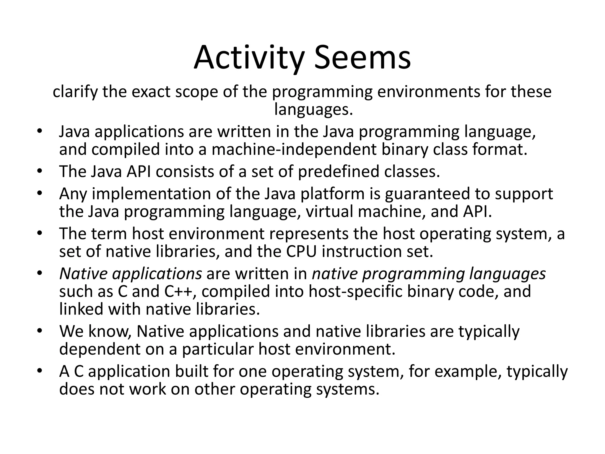 Activity Seems
    clarify the exact scope of the programming environments for these
                                    languages.
&bull;    Java applications are written in the Java programming language,
     and compiled into a machine-independent binary class format.
&bull;    The Java API consists of a set of predefined classes.
&bull;    Any implementation of the Java platform is guaranteed to support
     the Java programming language, virtual machine, and API.
&bull;    The term host environment represents the host operating system, a
     set of native libraries, and the CPU instruction set.
&bull;    Native applications are written in native programming languages
     such as C and C++, compiled into host-specific binary code, and
     linked with native libraries.
&bull;    We know, Native applications and native libraries are typically
     dependent on a particular host environment.
&bull;    A C application built for one operating system, for example, typically
     does not work on other operating systems.
 