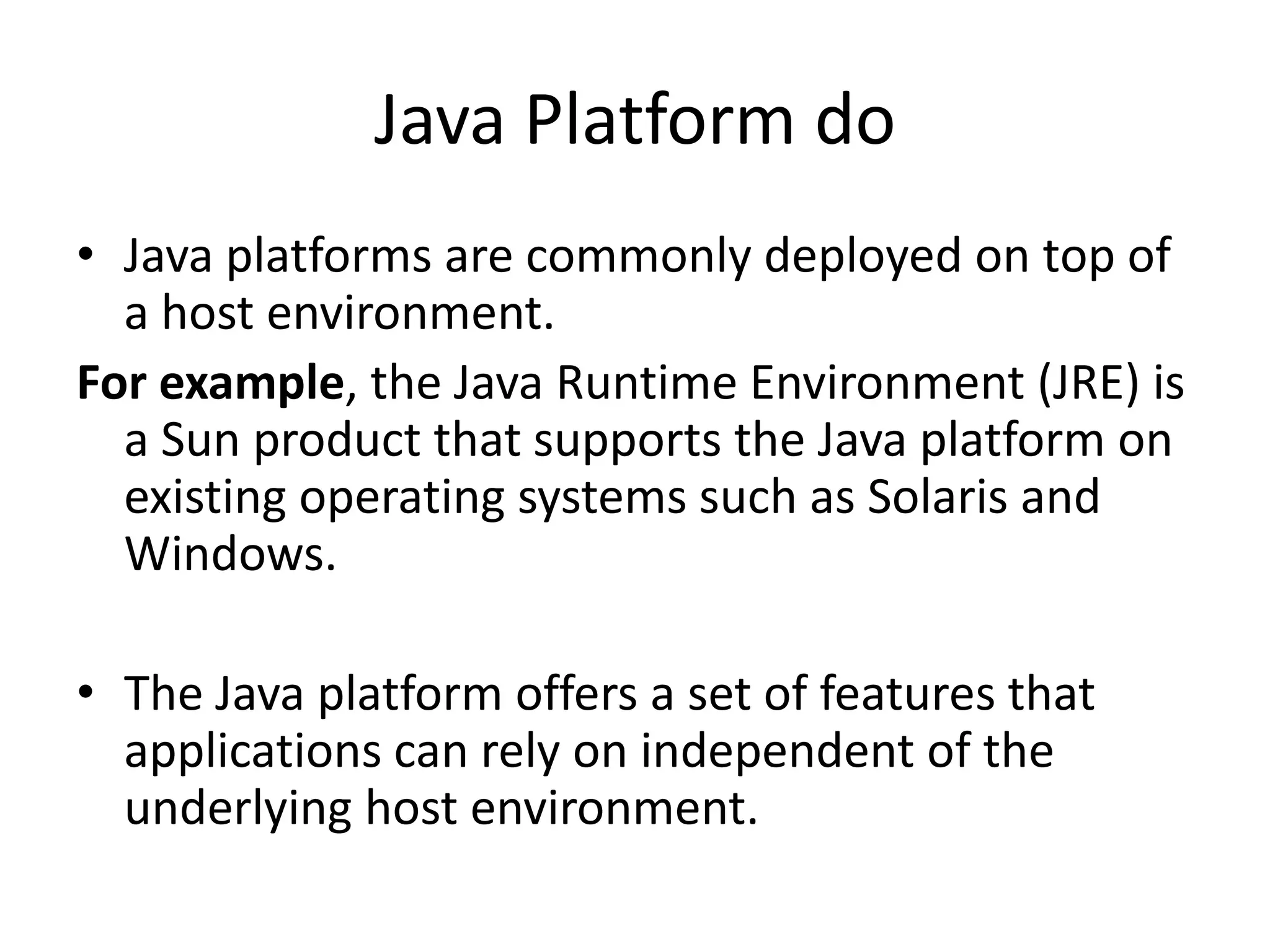 Java Platform do
&bull; Java platforms are commonly deployed on top of
  a host environment.
For example, the Java Runtime Environment (JRE) is
  a Sun product that supports the Java platform on
  existing operating systems such as Solaris and
  Windows.

&bull; The Java platform offers a set of features that
  applications can rely on independent of the
  underlying host environment.
 