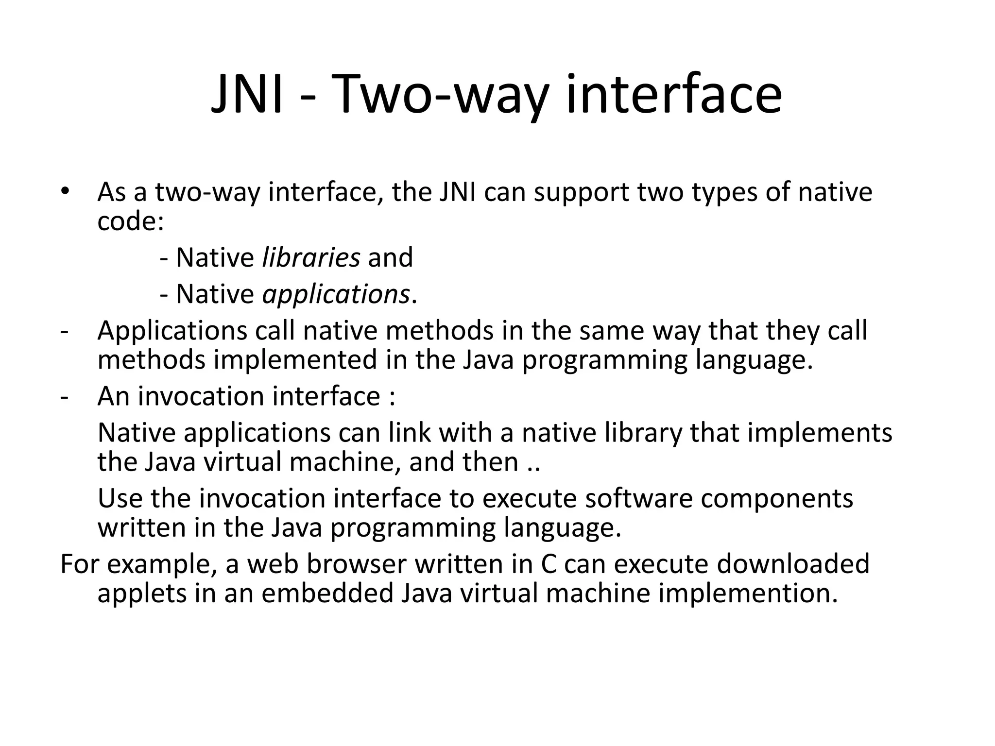 JNI - Two-way interface
&bull; As a two-way interface, the JNI can support two types of native
   code:
        - Native libraries and
        - Native applications.
- Applications call native methods in the same way that they call
   methods implemented in the Java programming language.
- An invocation interface :
   Native applications can link with a native library that implements
   the Java virtual machine, and then ..
   Use the invocation interface to execute software components
   written in the Java programming language.
For example, a web browser written in C can execute downloaded
   applets in an embedded Java virtual machine implemention.
 
