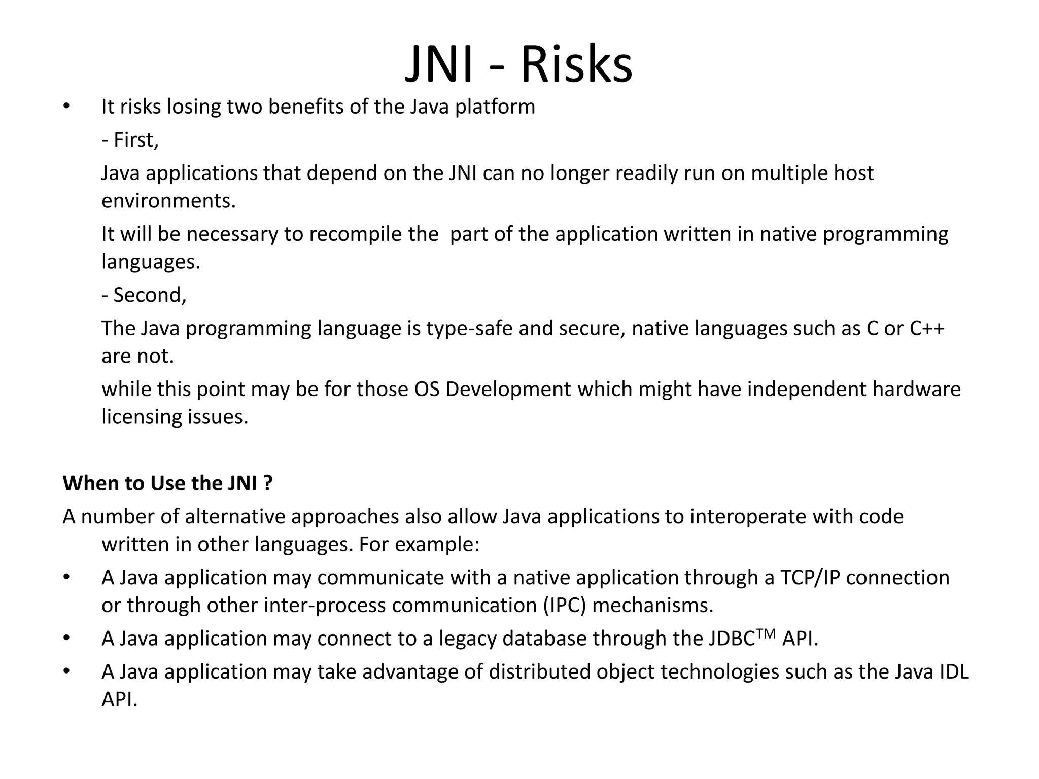 JNI - Risks
&bull;   It risks losing two benefits of the Java platform
    - First,
    Java applications that depend on the JNI can no longer readily run on multiple host
    environments.
    It will be necessary to recompile the part of the application written in native programming
    languages.
    - Second,
    The Java programming language is type-safe and secure, native languages such as C or C++
    are not.
    while this point may be for those OS Development which might have independent hardware
    licensing issues.

When to Use the JNI ?
A number of alternative approaches also allow Java applications to interoperate with code
    written in other languages. For example:
&bull; A Java application may communicate with a native application through a TCP/IP connection
    or through other inter-process communication (IPC) mechanisms.
&bull; A Java application may connect to a legacy database through the JDBCTM API.
&bull; A Java application may take advantage of distributed object technologies such as the Java IDL
    API.
 