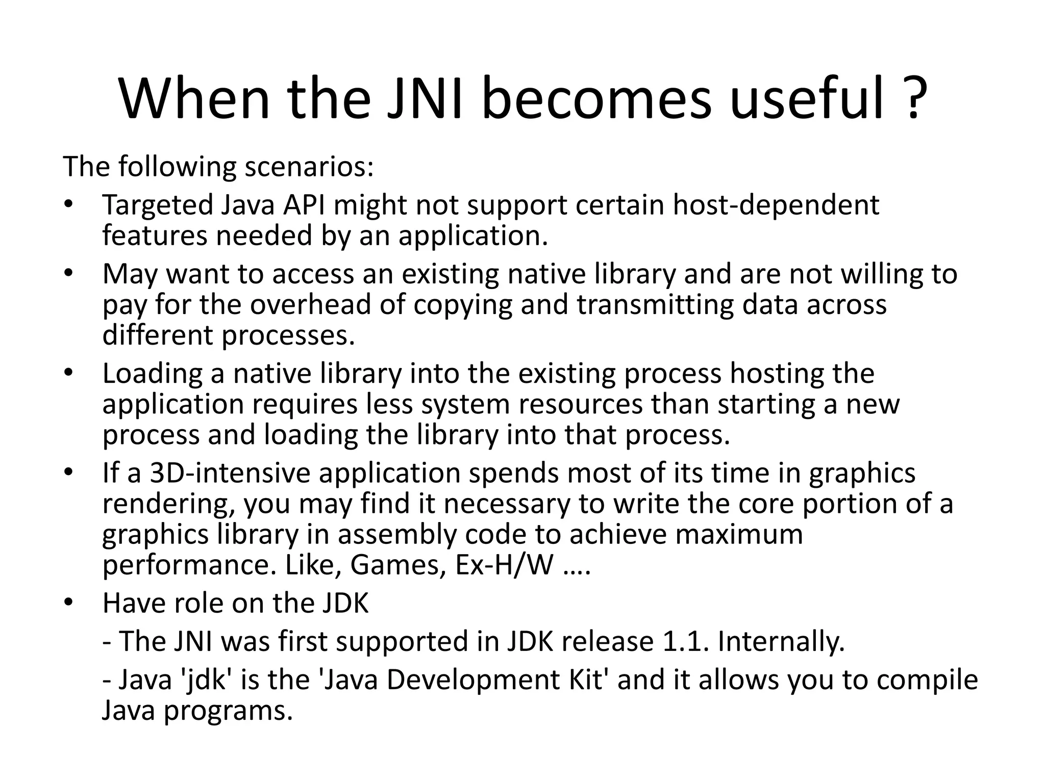 When the JNI becomes useful ?
The following scenarios:
&bull; Targeted Java API might not support certain host-dependent
  features needed by an application.
&bull; May want to access an existing native library and are not willing to
  pay for the overhead of copying and transmitting data across
  different processes.
&bull; Loading a native library into the existing process hosting the
  application requires less system resources than starting a new
  process and loading the library into that process.
&bull; If a 3D-intensive application spends most of its time in graphics
  rendering, you may find it necessary to write the core portion of a
  graphics library in assembly code to achieve maximum
  performance. Like, Games, Ex-H/W &hellip;.
&bull; Have role on the JDK
  - The JNI was first supported in JDK release 1.1. Internally.
  - Java 'jdk' is the 'Java Development Kit' and it allows you to compile
  Java programs.
 