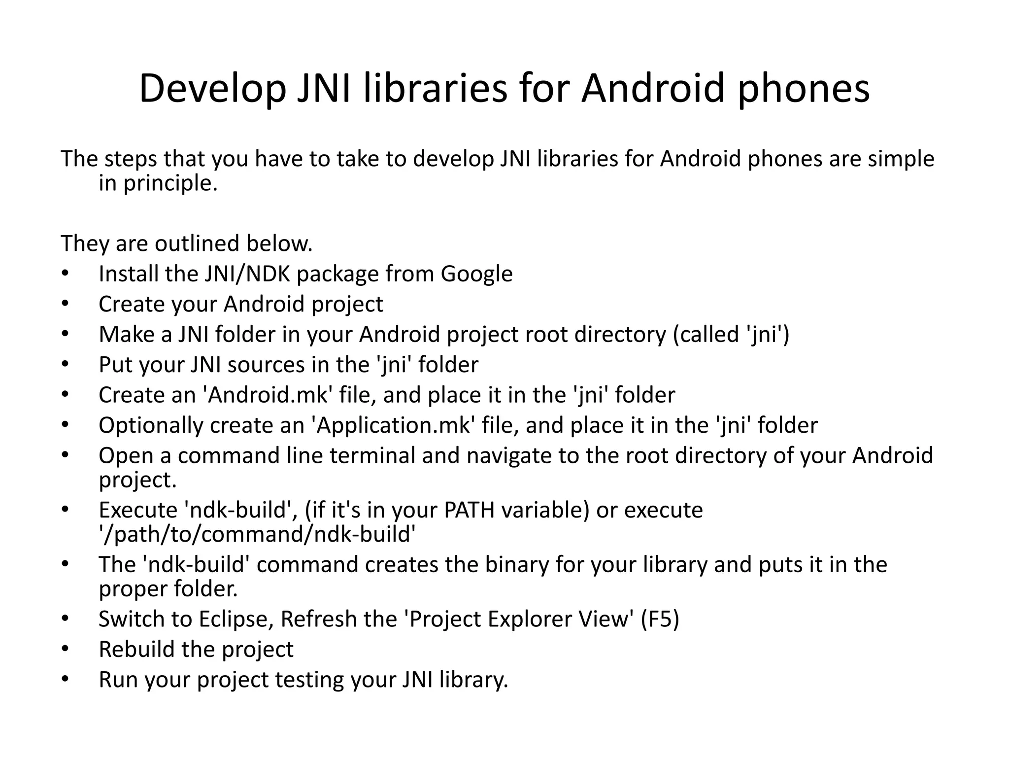 Develop JNI libraries for Android phones
The steps that you have to take to develop JNI libraries for Android phones are simple
   in principle.

They are outlined below.
&bull; Install the JNI/NDK package from Google
&bull; Create your Android project
&bull; Make a JNI folder in your Android project root directory (called 'jni')
&bull; Put your JNI sources in the 'jni' folder
&bull; Create an 'Android.mk' file, and place it in the 'jni' folder
&bull; Optionally create an 'Application.mk' file, and place it in the 'jni' folder
&bull; Open a command line terminal and navigate to the root directory of your Android
   project.
&bull; Execute 'ndk-build', (if it's in your PATH variable) or execute
   '/path/to/command/ndk-build'
&bull; The 'ndk-build' command creates the binary for your library and puts it in the
   proper folder.
&bull; Switch to Eclipse, Refresh the 'Project Explorer View' (F5)
&bull; Rebuild the project
&bull; Run your project testing your JNI library.
 