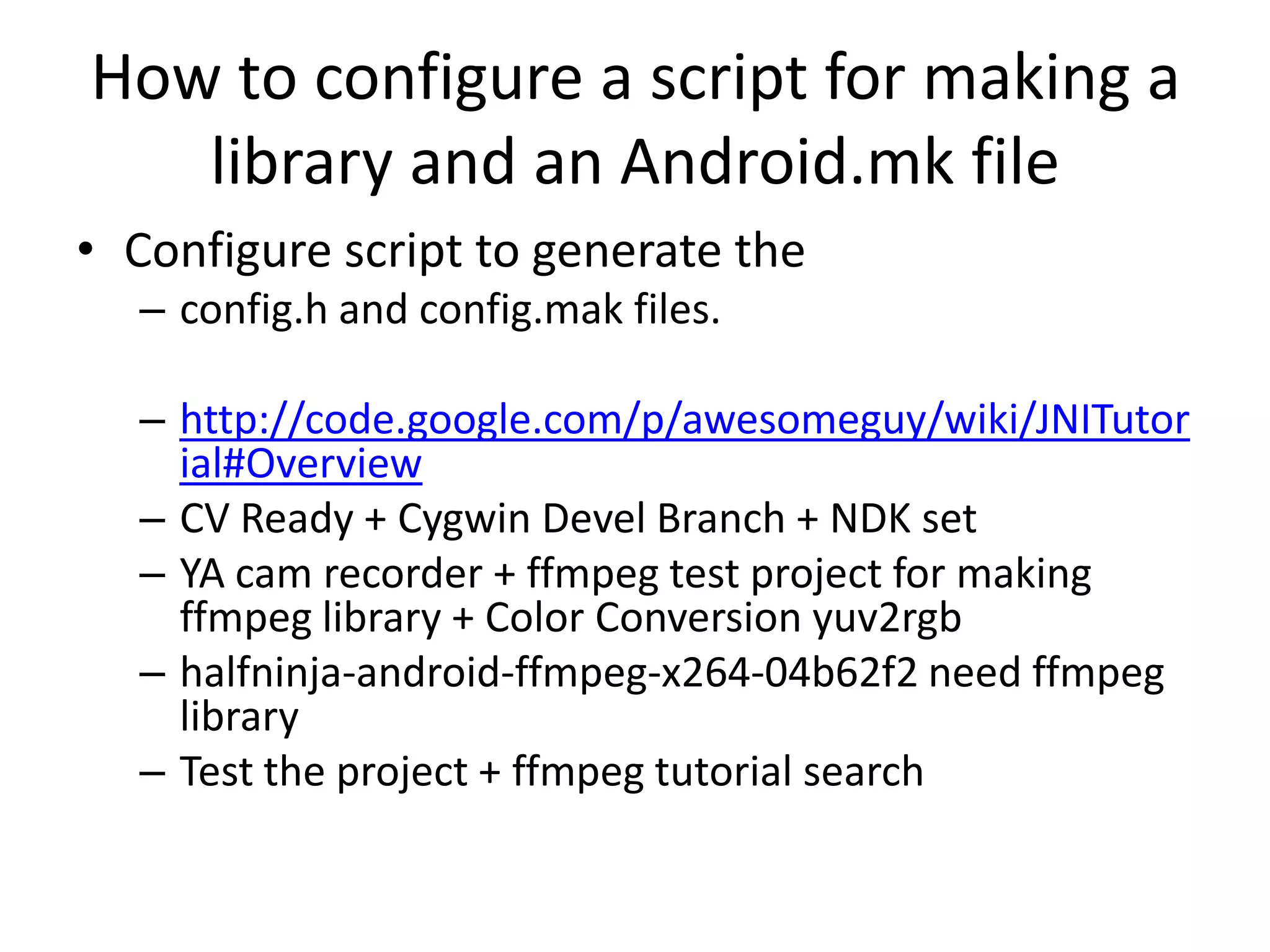 How to configure a script for making a
   library and an Android.mk file
&bull; Configure script to generate the
  &ndash; config.h and config.mak files.

  &ndash; http://code.google.com/p/awesomeguy/wiki/JNITutor
    ial#Overview
  &ndash; CV Ready + Cygwin Devel Branch + NDK set
  &ndash; YA cam recorder + ffmpeg test project for making
    ffmpeg library + Color Conversion yuv2rgb
  &ndash; halfninja-android-ffmpeg-x264-04b62f2 need ffmpeg
    library
  &ndash; Test the project + ffmpeg tutorial search
 