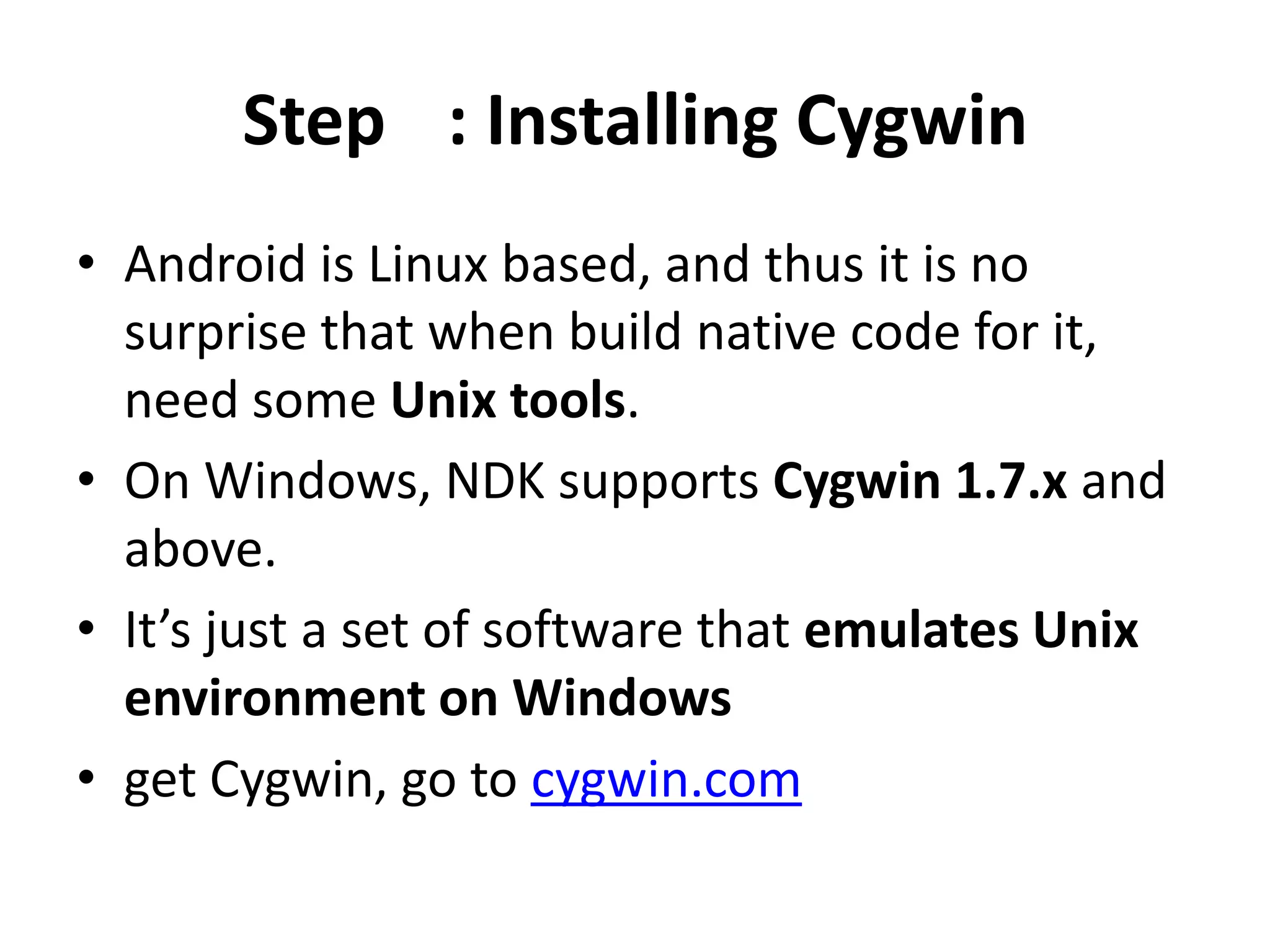 Step : Installing Cygwin
&bull; Android is Linux based, and thus it is no
  surprise that when build native code for it,
  need some Unix tools.
&bull; On Windows, NDK supports Cygwin 1.7.x and
  above.
&bull; It&rsquo;s just a set of software that emulates Unix
  environment on Windows
&bull; get Cygwin, go to cygwin.com
 