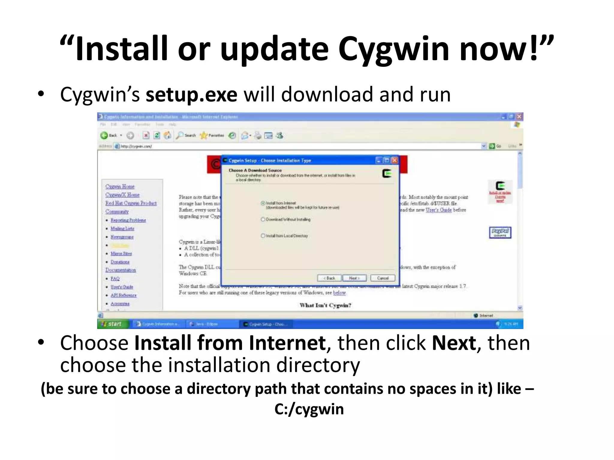 &ldquo;Install or update Cygwin now!&rdquo;
&bull; Cygwin&rsquo;s setup.exe will download and run




&bull; Choose Install from Internet, then click Next, then
  choose the installation directory
(be sure to choose a directory path that contains no spaces in it) like &ndash;
                                 C:/cygwin
 