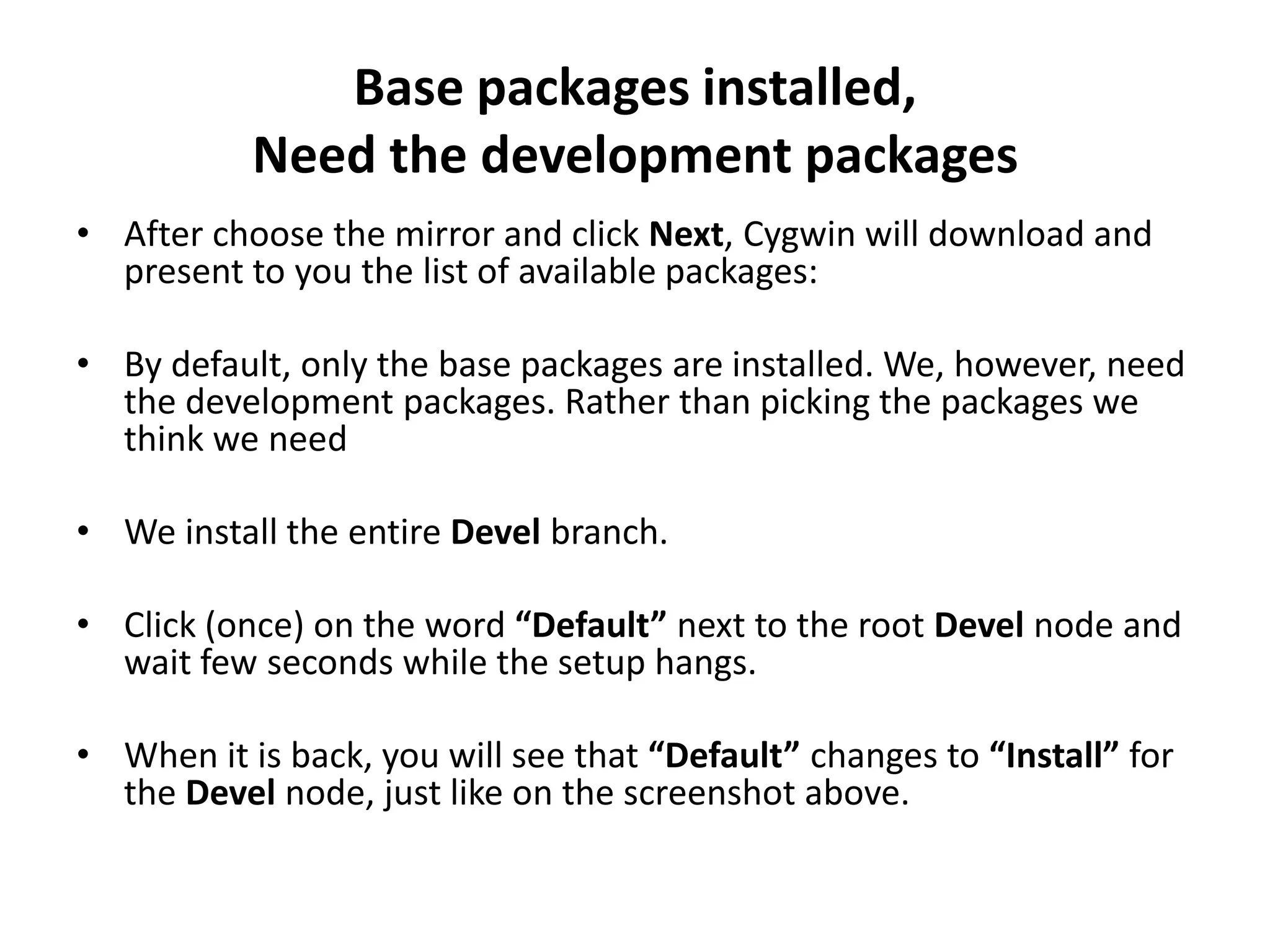 Base packages installed,
           Need the development packages
&bull; After choose the mirror and click Next, Cygwin will download and
  present to you the list of available packages:

&bull; By default, only the base packages are installed. We, however, need
  the development packages. Rather than picking the packages we
  think we need

&bull; We install the entire Devel branch.

&bull; Click (once) on the word &ldquo;Default&rdquo; next to the root Devel node and
  wait few seconds while the setup hangs.

&bull; When it is back, you will see that &ldquo;Default&rdquo; changes to &ldquo;Install&rdquo; for
  the Devel node, just like on the screenshot above.
 