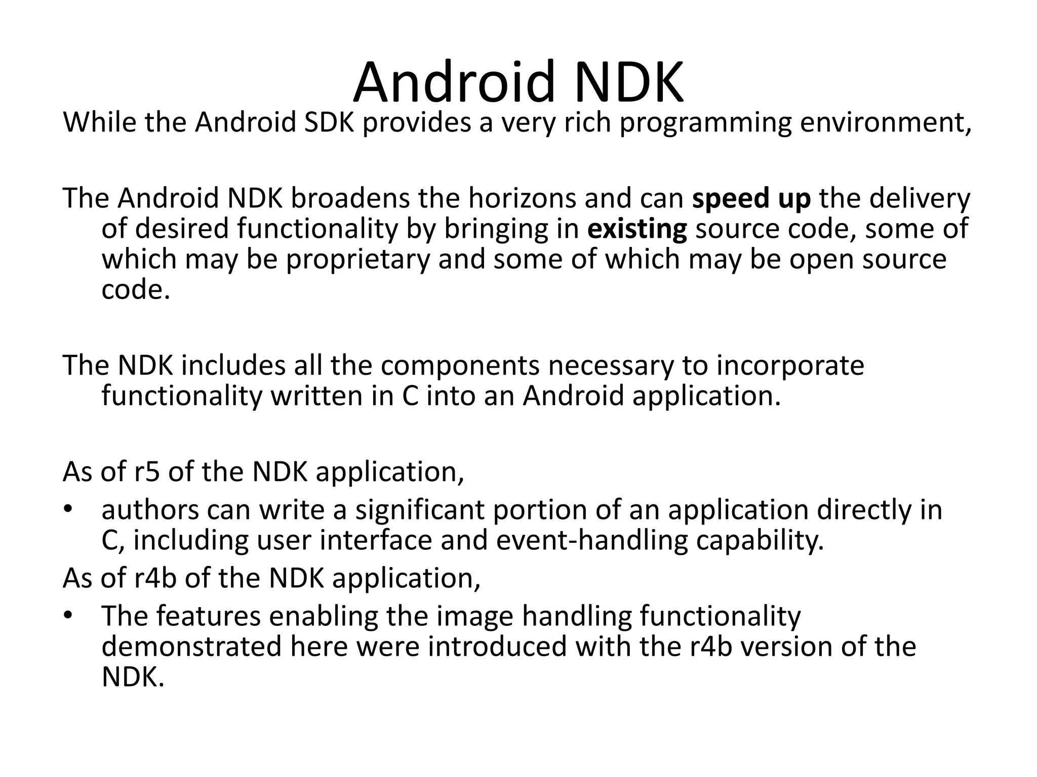Android rich programming environment,
While the Android SDK provides a very
                                      NDK
The Android NDK broadens the horizons and can speed up the delivery
  of desired functionality by bringing in existing source code, some of
  which may be proprietary and some of which may be open source
  code.

The NDK includes all the components necessary to incorporate
  functionality written in C into an Android application.

As of r5 of the NDK application,
&bull; authors can write a significant portion of an application directly in
   C, including user interface and event-handling capability.
As of r4b of the NDK application,
&bull; The features enabling the image handling functionality
   demonstrated here were introduced with the r4b version of the
   NDK.
 