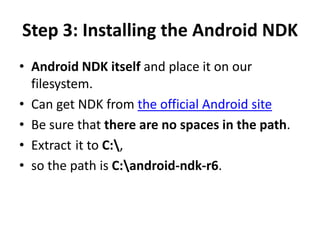 Step 3: Installing the Android NDK
• Android NDK itself and place it on our
  filesystem.
• Can get NDK from the official Android site
• Be sure that there are no spaces in the path.
• Extract it to C:,
• so the path is C:android-ndk-r6.
 