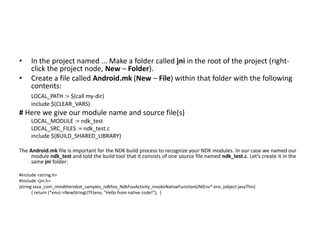 •    In the project named ... Make a folder called jni in the root of the project (right-
     click the project node, New – Folder).
•    Create a file called Android.mk (New – File) within that folder with the following
     contents:
     LOCAL_PATH := $(call my-dir)
     include $(CLEAR_VARS)
# Here we give our module name and source file(s)
     LOCAL_MODULE := ndk_test
     LOCAL_SRC_FILES := ndk_test.c
     include $(BUILD_SHARED_LIBRARY)

The Android.mk file is important for the NDK build process to recognize your NDK modules. In our case we named our
     module ndk_test and told the build tool that it consists of one source file named ndk_test.c. Let’s create it in the
     same jni folder:

#include <string.h>
#include <jni.h>
jstring Java_com_mindtherobot_samples_ndkfoo_NdkFooActivity_invokeNativeFunction(JNIEnv* env, jobject javaThis)
       { return (*env)->NewStringUTF(env, "Hello from native code!"); }
 