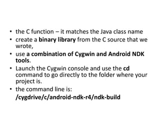 • the C function – it matches the Java class name
• create a binary library from the C source that we
  wrote,
• use a combination of Cygwin and Android NDK
  tools.
• Launch the Cygwin console and use the cd
  command to go directly to the folder where your
  project is.
• the command line is:
  /cygdrive/c/android-ndk-r4/ndk-build
 