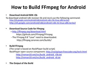 How to Build FFmpeg for Android
• Download Android NDK r5b
To download android ndk revision 5b and rev.6 use the following command:
    http://dl.google.com/android/ndk/android-ndk-r5b-linux-x86.tar.bz2
    http://dl.google.com/android/ndk/android-ndk-r6-linux-x86.tar.bz2

•   Download Source Code for Ffmpeg
     - http://ffmpeg.org/download.html
           https://github.com/FFmpeg/FFmpeg
      - The FFmpeg 0.8 “Love” need to downloaded.
            http://ffmpeg.zeranoe.com/builds/

•   Build FFmpeg
    (The script is based on RockPlayer build script)
    RockPlayer open source component: http://rockplayer.freecoder.org/tech.html
           http://roman10.net/src/build_android_r5b.txt
           http://roman10.net/src/build_android_r6.txt

•   The Output of the Build
 