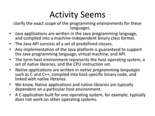 Activity Seems
    clarify the exact scope of the programming environments for these
                                    languages.
•    Java applications are written in the Java programming language,
     and compiled into a machine-independent binary class format.
•    The Java API consists of a set of predefined classes.
•    Any implementation of the Java platform is guaranteed to support
     the Java programming language, virtual machine, and API.
•    The term host environment represents the host operating system, a
     set of native libraries, and the CPU instruction set.
•    Native applications are written in native programming languages
     such as C and C++, compiled into host-specific binary code, and
     linked with native libraries.
•    We know, Native applications and native libraries are typically
     dependent on a particular host environment.
•    A C application built for one operating system, for example, typically
     does not work on other operating systems.
 