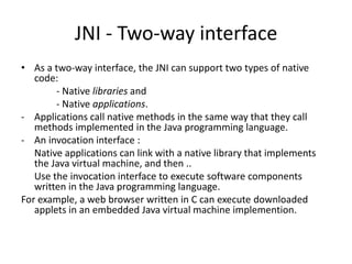 JNI - Two-way interface
• As a two-way interface, the JNI can support two types of native
   code:
        - Native libraries and
        - Native applications.
- Applications call native methods in the same way that they call
   methods implemented in the Java programming language.
- An invocation interface :
   Native applications can link with a native library that implements
   the Java virtual machine, and then ..
   Use the invocation interface to execute software components
   written in the Java programming language.
For example, a web browser written in C can execute downloaded
   applets in an embedded Java virtual machine implemention.
 