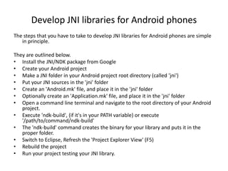 Develop JNI libraries for Android phones
The steps that you have to take to develop JNI libraries for Android phones are simple
   in principle.

They are outlined below.
• Install the JNI/NDK package from Google
• Create your Android project
• Make a JNI folder in your Android project root directory (called 'jni')
• Put your JNI sources in the 'jni' folder
• Create an 'Android.mk' file, and place it in the 'jni' folder
• Optionally create an 'Application.mk' file, and place it in the 'jni' folder
• Open a command line terminal and navigate to the root directory of your Android
   project.
• Execute 'ndk-build', (if it's in your PATH variable) or execute
   '/path/to/command/ndk-build'
• The 'ndk-build' command creates the binary for your library and puts it in the
   proper folder.
• Switch to Eclipse, Refresh the 'Project Explorer View' (F5)
• Rebuild the project
• Run your project testing your JNI library.
 
