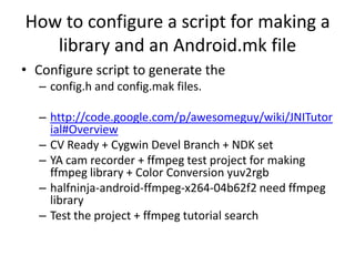 How to configure a script for making a
   library and an Android.mk file
• Configure script to generate the
  – config.h and config.mak files.

  – http://code.google.com/p/awesomeguy/wiki/JNITutor
    ial#Overview
  – CV Ready + Cygwin Devel Branch + NDK set
  – YA cam recorder + ffmpeg test project for making
    ffmpeg library + Color Conversion yuv2rgb
  – halfninja-android-ffmpeg-x264-04b62f2 need ffmpeg
    library
  – Test the project + ffmpeg tutorial search
 